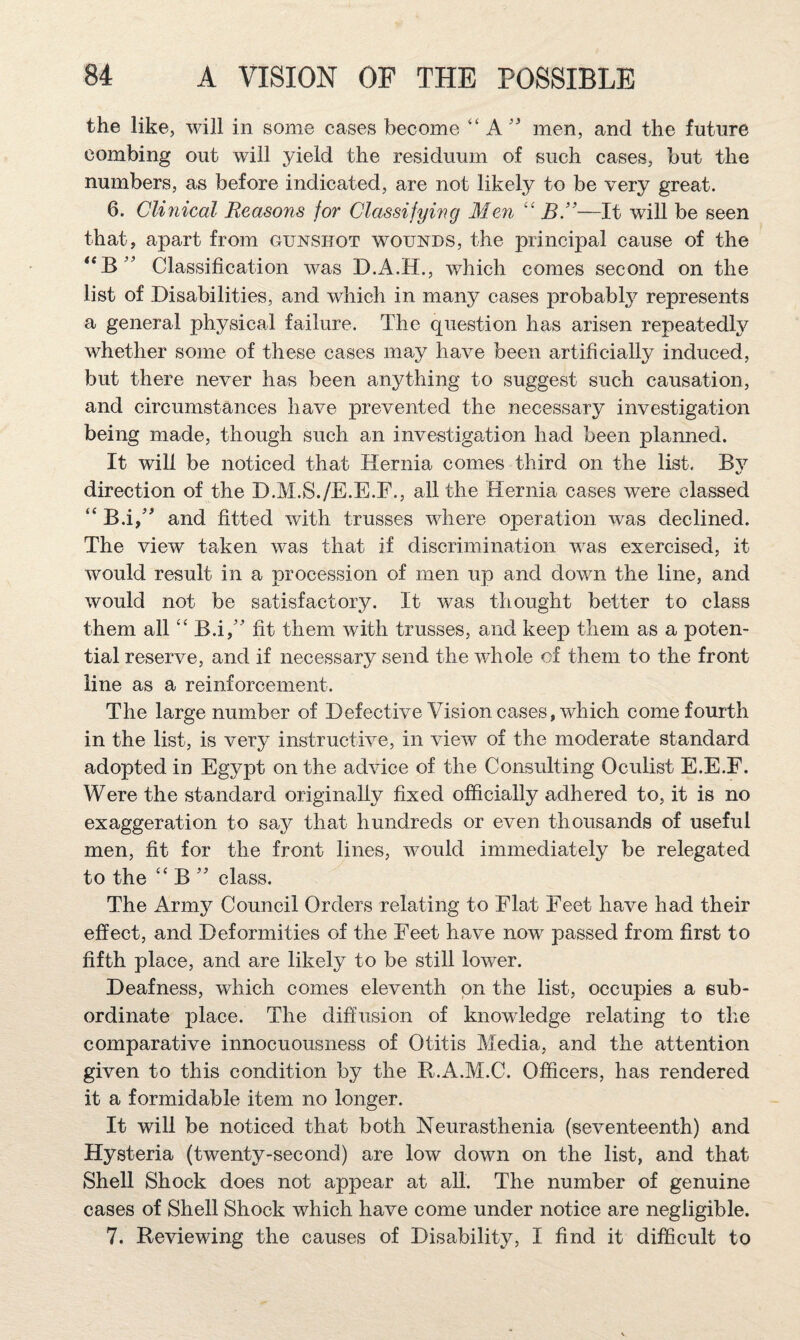 the like, will in some cases become ‘‘ A'' men, and the future combing out will yield the residuum of such cases, but the numbers, as before indicated, are not likely to be very great. 6. Clinical Reasons for Classifying Men BR—It will be seen that, apart from gunshot wounds, the principal cause of the Classification was D.A.H., which comes second on the list of Disabilities, and which in many cases probably represents a general physical failure. The question has arisen repeatedly whether some of these cases may have been artificially induced, but there never has been anything to suggest such causation, and circumstances have prevented the necessary investigation being made, though such an investigation had been planned. It will be noticed that Hernia comes third on the list. Bv %/ direction of the D.M.S./E.E.F., all the Hernia cases were classed “ B.i,^ and fitted with trusses where operation was declined. The view taken was that if discrimination was exercised, it would result in a procession of men up and down the line, and would not be satisfactory. It was thought better to class them all “ B.i,'' fit them with trusses, and keep them as a poten¬ tial reserve, and if necessary send the whole of them to the front line as a reinforcement. The large number of Defective Vision cases, which come fourth in the list, is very instructive, in view of the moderate standard adopted in Egypt on the advice of the Consulting Oculist E.E.E. Were the standard originally fixed officially adhered to, it is no exaggeration to say that hundreds or even thousands of useful men, fit for the front lines, would immediately be relegated to the “ B '' class. The Army Council Orders relating to Flat Feet have had their effect, and Deformities of the Feet have now passed from first to fifth place, and are likely to be still lower. Deafness, which comes eleventh on the list, occupies a sub¬ ordinate place. The diffusion of knowledge relating to the comparative innocuousness of Otitis Media, and the attention given to this condition by the R.A.M.C. Officers, has rendered it a formidable item no longer. It will be noticed that both Neurasthenia (seventeenth) and Hysteria (twenty-second) are low down on the list, and that Shell Shock does not appear at all. The number of genuine cases of Shell Shock which have come under notice are negligible. 7. Reviewing the causes of Disability, I find it difficult to