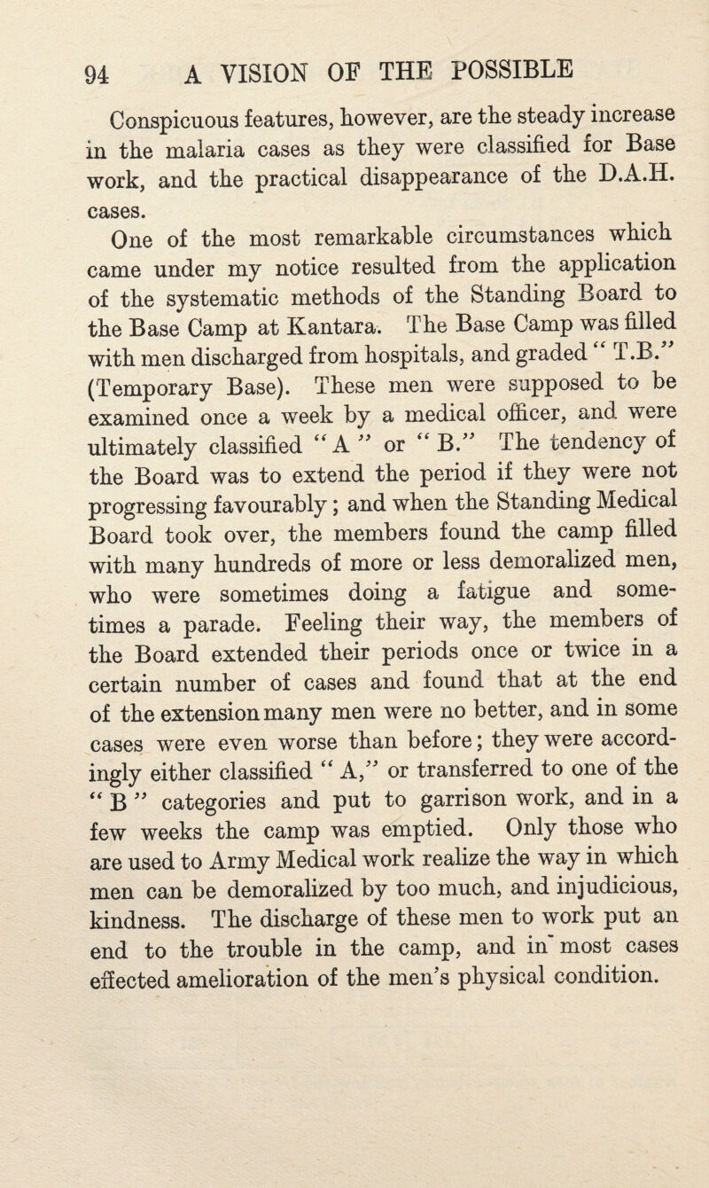 Conspicuous features, however, are the steady increase in the malaria cases as they were classified for Base work, and the practical disappearance of the D.A.H. cases. One of the most remarkable circumstances which came under my notice resulted from the application of the systematic methods of the Standing Board to the Base Camp at Kantara. The Base Camp was filled with men discharged from hospitals, and graded T.B. (Temporary Base). These men were supposed to be examined once a week by a medical officer, and were ultimately classified A or B. The tendency of the Board was to extend the period if they were not progressing favourably; and when the Standing Medical Board took over, the members found the camp filled with many hundreds of more or less demoralized men, who were sometimes doing a fatigue and some¬ times a parade. Feeling their way, the members of the Board extended their periods once or twice in a certain number of cases and found that at the end of the extension many men were no better, and in some cases were even worse than before; they were accord¬ ingly either classified A,'^ or transferred to one of the B'' categories and put to garrison work, and in a few weeks the camp was emptied. Only those who are used to Army Medical work realize the way in which men can be demoralized by too much, and injudicious, kindness. The discharge of these men to work put an end to the trouble in the camp, and in’most cases effected amelioration of the men's physical condition.