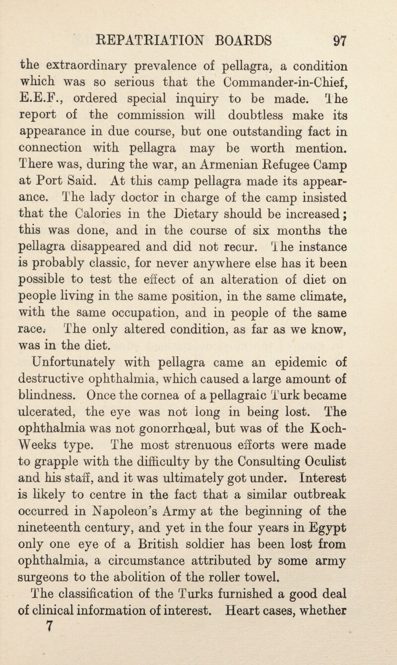 the extraordinary prevalence of pellagra, a condition which was so serious that the Commander-in-Chief, E.E.F., ordered special inquiry to be made. The report of the commission will doubtless make its appearance in due course, but one outstanding fact in connection with pellagra may be worth mention. There was, during the war, an Armenian Refugee Camp at Port Said. At this camp pellagra made its appear¬ ance. The lady doctor in charge of the camp insisted that the Calories in the Dietary should be increased; this was done, and in the course of six months the pellagra disappeared and did not recur. The instance is probably classic, for never anywhere else has it been possible to test the ehect of an alteration of diet on people living in the same position, in the same climate, with the same occupation, and in people of the same race.' The only altered condition, as far as we know, w^as in the diet. Unfortunately with pellagra came an epidemic of destructive ophthalmia, which caused a large amount of blindness. Once the cornea of a pellagraic Turk became ulcerated, the eye was not long in being lost. The ophthalmia was not gonorrhoeal, but was of the Koch- Weeks type. The most strenuous efforts were made to grapple with the difficulty by the Consulting Oculist and his staff, and it was ultimately got under. Interest is likely to centre in the fact that a similar outbreak occurred in Napoleon's Army at the beginning of the nineteenth century, and yet in the four years in Egypt only one eye of a British soldier has been lost from ophthalmia, a circumstance attributed by some army surgeons to the abolition of the roller towel. The classification of the Turks furnished a good deal of clinical information of interest. Heart cases, whether 7