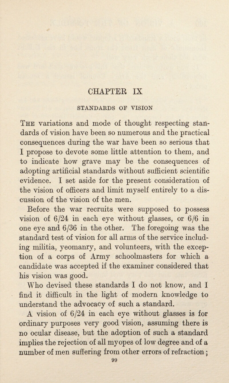 STANDARDS OF VISION The variations and mode of thouglit respecting stan¬ dards of vision have been so numerous and the practical consequences during the war have been so serious that I propose to devote some little attention to them, and to indicate how grave may be the consequences of adopting artificial standards without sufficient scientific evidence. I set aside for the present consideration of the vision of officers and limit myself entirely to a dis¬ cussion of the vision of the men. Before the war recruits were supposed to possess vision of 6/24 in each eye without glasses, or 6/6 in one eye and 6/36 in the other. The foregoing was the standard test of vision for all arms of the service includ¬ ing militia, yeomanry, and volunteers, with the excep¬ tion of a corps of Army schoolmasters for which a candidate was accepted if the examiner considered that his vision was good. Who devised these standards I do not know, and I find it difficult in the light of modern knowledge to understand the advocacy of such a standard. A vision of 6/24 in each eye without glasses is for ordinary purposes very good vision, assuming there is no ocular disease, but the adoption of such a standard implies the rejection of all myopes of low degree and of a number of men suffering from other errors of refraction;