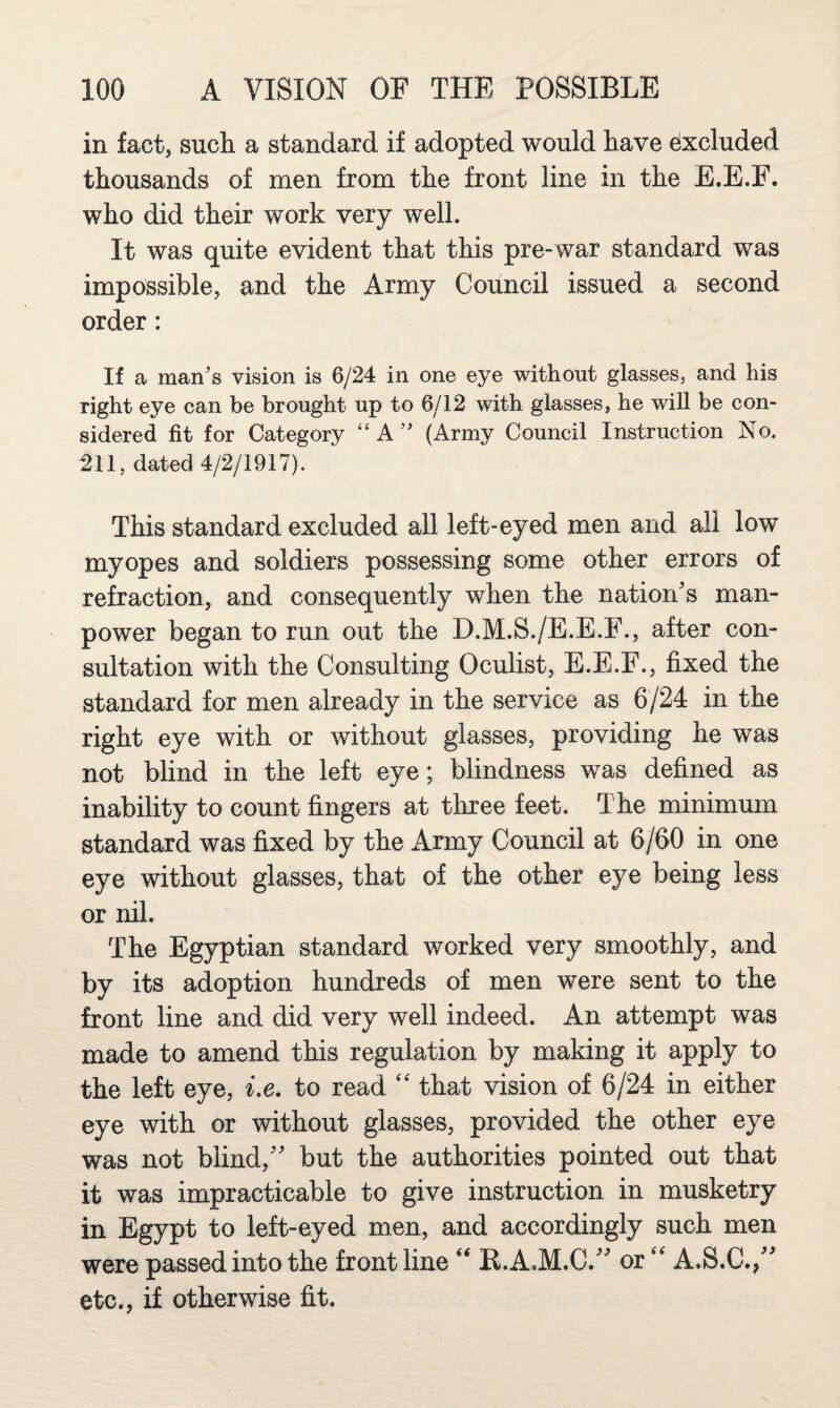 in fact, such, a standard if adopted would have dxcluded thousands of men from the front line in the E.E.F. who did their work very well. It was quite evident that this pre-war standard was impossible, and the Army Council issued a second order: If a man’s vision is 6/24 in one eye without glasses, and his right eye can be brought up to 6/12 with glasses, he will be con¬ sidered fit for Category “A” (Army Council Instruction No. ^11, dated 4/2/1917). This standard excluded all left-eyed men and all low myopes and soldiers possessing some other errors of refraction, and consequently when the nation's man¬ power began to run out the D.M.S./E.E.F., after con¬ sultation with the Consulting Oculist, E.E.F., fixed the standard for men already in the service as 6/24 in the right eye with or without glasses, providing he was not blind in the left eye; blindness was defined as inability to count fingers at three feet. The minimum standard was fixed by the Army Council at 6/60 in one eye without glasses, that of the other eye being less or nil. The Egyptian standard worked very smoothly, and by its adoption hundreds of men were sent to the front line and did very well indeed. An attempt was made to amend this regulation by making it apply to the left eye, i.e. to read that vision of 6/24 in either eye with or without glasses, provided the other eye was not blind, but the authorities pointed out that it was impracticable to give instruction in musketry in Egypt to left-eyed men, and accordingly such men were passed into the frontline K.A.M.C. or A.S.C., etc., if otherwise fit.