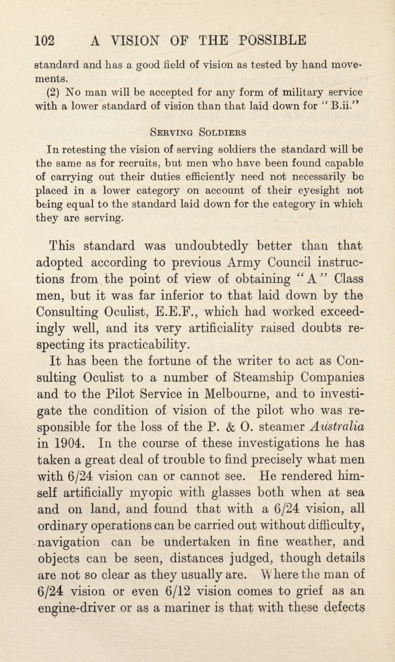 standard and has a good held of vision as tested by hand move¬ ments. (2) No man will be accepted for any form of military service with a lower standard of vision than that laid down for ‘‘ B.ii/* Serving Soldiers In retesting the vision of serving soldiers the standard will be the same as for recruits, but men who have been found capable of carrying out their duties efficiently need not necessarily be placed in a lower category on account of their eyesight not being equal to the standard laid down for the category in which they are serving. This standard was undoubtedly better than that adopted according to previous Army Council instruc¬ tions from,the point of view of obtaining ''A'' Class men, but it was far inferior to that laid down by the Consulting Oculist, E.E.F., which had worked exceed¬ ingly well, and its very artificiality raised doubts re¬ specting its practicability. It has been the fortune of the writer to act as Con¬ sulting Oculist to a number of Steamship Companies and to the Pilot Service in Melbourne, and to investi¬ gate the condition of vision of the pilot who was re¬ sponsible for the loss of the P. &; 0. steamer Australia in 1904. In the course of these investigations he has taken a great deal of trouble to find precisely what men with 6/24 vision can or cannot see. He rendered him¬ self artificially myopic with glasses both when at sea and on land, and found that with a 6/24 vision, all ordinary operations can be carried out without difficulty, • navigation can be undertaken in fine weather, and objects can be seen, distances judged, though details are not so clear as they usually are. W here the man of 6/24 vision or even 6/12 vision comes to grief as an engine-driver or as a mariner is that with these defects