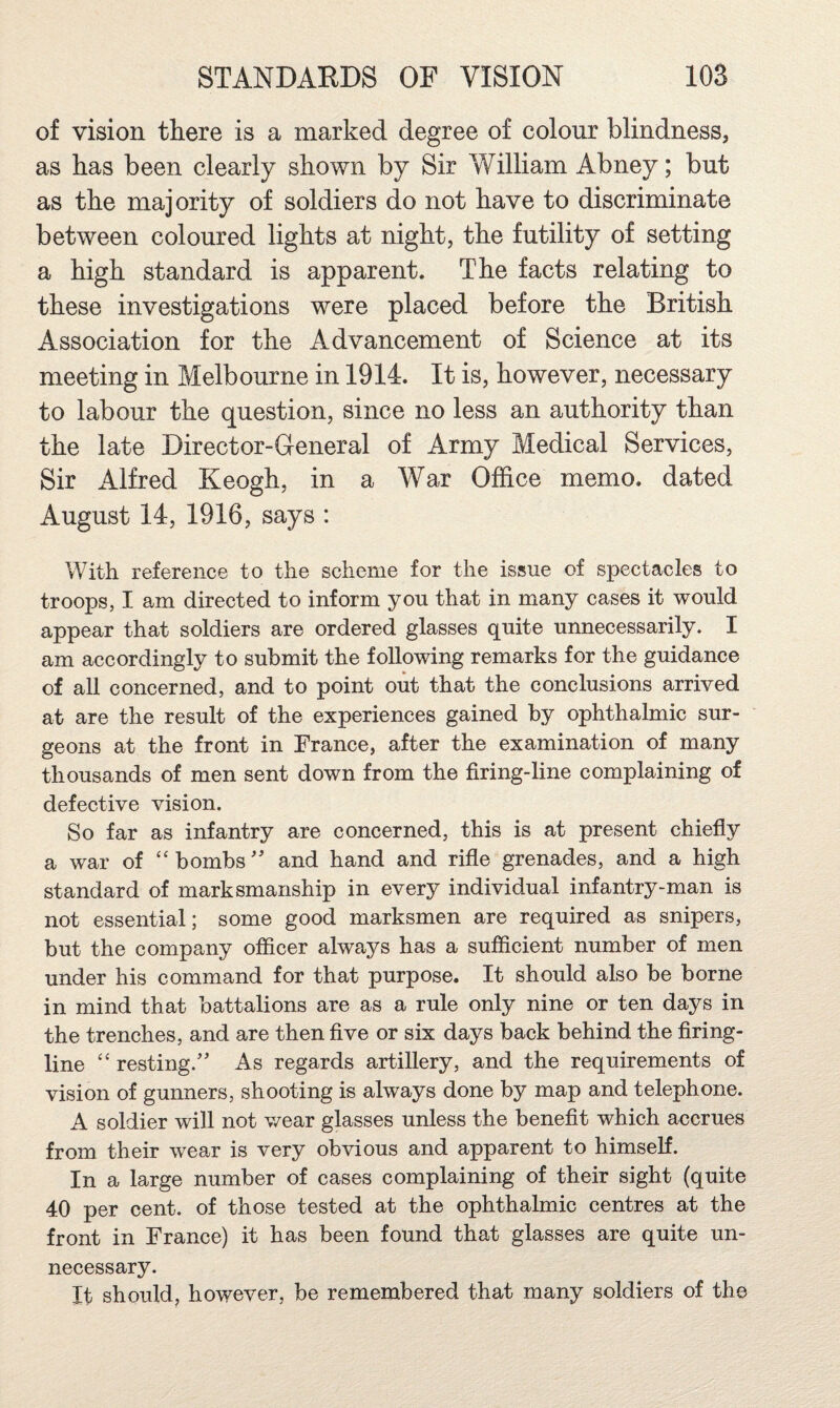 of vision there is a marked degree of colour blindness, as has been clearly shown by Sir William Abney; but as the majority of soldiers do not have to discriminate between coloured lights at night, the futility of setting a high standard is apparent. The facts relating to these investigations were placed before the British Association for the Advancement of Science at its meeting in Melbourne in 1914. It is, however, necessary to labour the question, since no less an authority than the late Director-General of Army Medical Services, Sir Alfred Keogh, in a War Office memo, dated August 14, 1916, says : With reference to the scheme for the issue of spectacles to troops, I am directed to inform you that in many cases it would appear that soldiers are ordered glasses quite unnecessarily. I am accordingly to submit the following remarks for the guidance of all concerned, and to point out that the conclusions arrived at are the result of the experiences gained by ophthalmic sur¬ geons at the front in France, after the examination of many thousands of men sent down from the firing-line complaining of defective vision. So far as infantry are concerned, this is at present chiefiy a war of “bombs' and hand and rifle grenades, and a high standard of marksmanship in every individual infantry-man is not essential; some good marksmen are required as snipers, but the company officer always has a sufficient number of men under his command for that purpose. It should also be borne in mind that battalions are as a rule only nine or ten days in the trenches, and are then five or six days back behind the firing- line “ resting. As regards artillery, and the requirements of vision of gunners, shooting is always done by map and telephone. A soldier will not wear glasses unless the benefit which accrues from their wear is very obvious and apparent to himself. In a large number of cases complaining of their sight (quite 40 per cent, of those tested at the ophthalmic centres at the front in France) it has been found that glasses are quite un¬ necessary. It should, however, be remembered that many soldiers of the