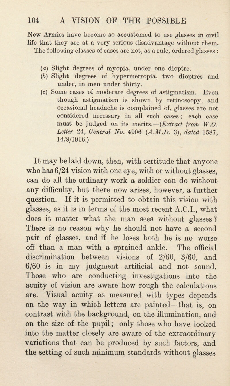 New Armies have become so accustomed to use glasses in civil life that they are at a very serious disadvantage without them. The following classes of cases are not, as a rule, ordered glasses : (a) Slight degrees of myopia, under one dioptre. (b) Slight degrees of hypermetropia, two dioptres and under, in men under thirty. (c) Some cases of moderate degrees of astigmatism. Even though astigmatism is shown by retinoscopy, and occasional headache is complained of, glasses are not considered necessary in all such cases; each case must be judged on its merits.—{Extract from V/.O. Letter 24, General No. 4906 {A.M.D. 3), dated 1587, 14/8/1916.) It may be laid down, then, with certitude that anyone who has 6/24 vision with one eye, with or without glasses, can do all the ordinary work a soldier can do without any difficulty, but there now arises, however, a further question. If it is permitted to obtain this vision with glasses, as it is in terms of the most recent A.C.I., what does it matter what the man sees without glasses ? There is no reason why he should not have a second pair of glasses, and if he loses both he is no worse ofi than a man with a sprained ankle. The official discrimination between visions of 2/60, 3/60, and 6/60 is in my judgment artificial and not sound. Those who are conducting investigations into the acuity of vision are aware how rough the calculations are. Visual acuity as measured with types depends on the way in which letters are painted—that is, on contrast with the background, on the illumination, and on the size of the pupil; only those who have looked into the matter closely are aware of the extraordinary variations that can be produced by such factors, and the setting of such minimum standards without glasses