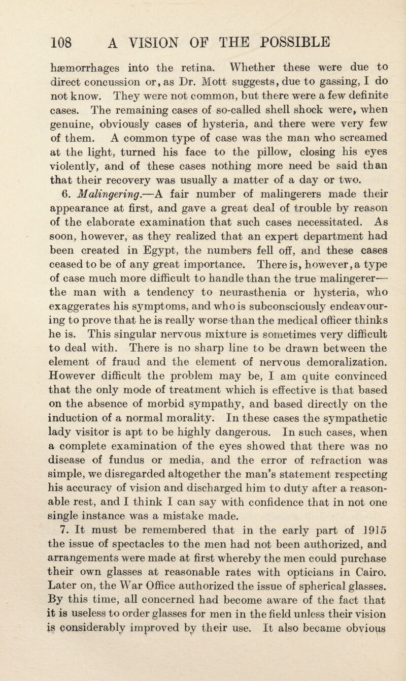 haemorrhages into the retina. Whether these were due to direct concussion or, as Dr. Mott suggests, due to gassing, I do not know. They were not common, but there were a few definite cases. The remaining cases of so-called shell shock were, when genuine, obviously cases of hysteria, and there were very few of them. A common type of case was the man who screamed at the light, turned his face to the pillow, closing his eyes violently, and of these cases nothing more need be said than that their recovery was usually a matter of a day or two. 6. Malingering.—A fair number of malingerers made their appearance at first, and gave a great deal of trouble by reason of the elaborate examination that such cases necessitated. As soon, however, as they realized that an expert department had been created in Egypt, the numbers fell off, and these cases ceased to be of any great importance. There is, however, a type of case much more difficult to handle than the true malingerer—- the man with a tendency to neurasthenia or hysteria, who exaggerates his symptoms, and who is subconsciously endeavour¬ ing to prove that he is really worse than the medical officer thinks he is. This singular nervous mixture is sometimes very difficult to deal with. There is no sharp line to be drawn between the element of fraud and the element of nervous demoralization. However difficult the problem may be, I am quite convinced that the only mode of treatment which is effective is that based on the absence of morbid sympathy, and based directly on the induction of a normal morality. In these cases the sympathetic lady visitor is apt to be highly dangerous. In such cases, when a complete examination of the eyes showed that there was no disease of fundus or media, and the error of refraction was simple, we disregarded altogether the man’s statement respecting his accuracy of vision and discharged him to duty after a reason¬ able rest, and I think I can say with confidence that in not one single instance was a mistake made. 7. It must be remembered that in the early part of 1915 the issue of spectacles to the men had not been authorized, and arrangements were made at first whereby the men could purchase their own glasses at reasonable rates with opticians in Cairo. Later on, the War Office authorized the issue of spherical glasses. By this time, all concerned had become aware of the fact that it is useless to order glasses for men in the field unless their vision is considerably improved by their use. It also became obvious