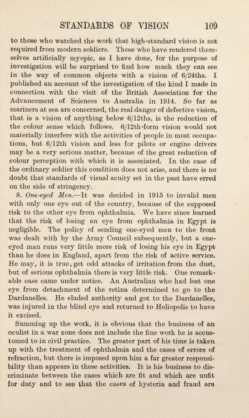 to those who watched the work that high-standard vision is not required from modern soldiers. Those who have rendered them¬ selves artificially myopic, as I have done, for the purpose of investigation will be surprised to find how much they can see in the way of common objects with a vision of 6/24ths. I published an account of the investigation of the kind I made in connection with the visit of the British Association for the Advancement of Sciences to Australia in 1914. So far as mariners at sea are concerned, the real danger of defective vision, that is a vision of anything below 6/12ths, is the reduction of the colour sense which follows. 6/12th-form vision would not materially interfere with the activities of people in most occupa* tions, but 6/12th vision and less for pilots or engine drivers may be a very serious matter, because of the great reduction of colour perception with which it is associated. In the case of the ordinary soldier this condition does not arise, and there is no doubt that standards of visual acuity set in the past have erred on the side of stringency. 8. One-eyed Men,—It was decided in 1915 to invalid men with only one eye out of the country, because of the supposed risk to the other eye from ophthalmia. We have since learned that the risk of losing an eye from ophthalmia in Egypt is negligible. The policy of sending one-eyed men to the front was dealt with by the Army Council subsequently, but a one- eyed man runs very little more risk of losing his eye in Egypt than he does in England, apart from the risk of active service. He may, it is true, get odd attacks of irritation from the dust, but of serious ophthalmia there is very little risk. One remark¬ able case came under notice. An Australian who had lost one eye from detachment of the retina determined to go to the Dardanelles. He eluded authority and got to the Dardanelles, was injured in the blind eye and returned to Heliopolis to have it excised. Summing up the work, it is obvious that the business of an oculist in a war zone does not include the fine work he is accus¬ tomed to in civil practice. The greater part of his time is taken up with the treatment of ophthalmia and the cases of errors of refraction, but there is imposed upon him a far greater responsi¬ bility than appears in these activities. It is his business to dis¬ criminate between the cases which are fit and which are unfit for duty and to see that the cases of hysteria and fraud are