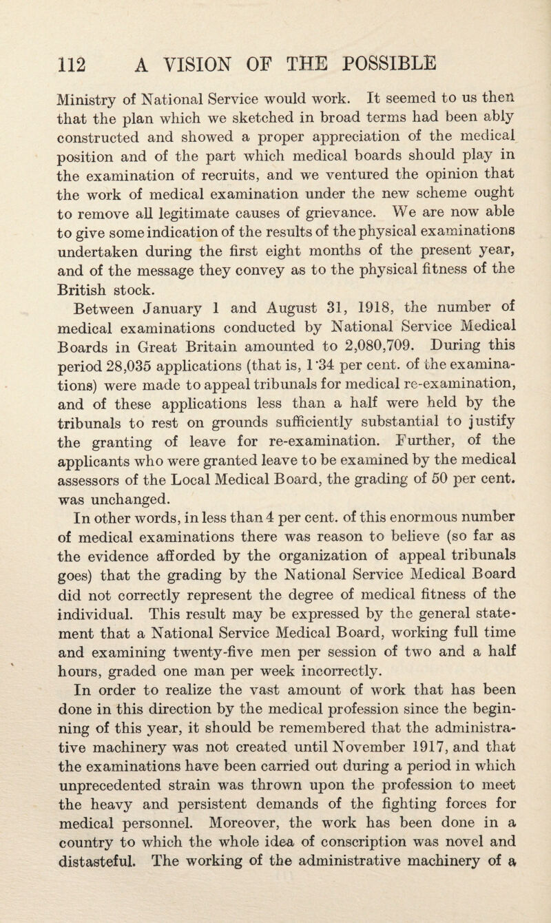 Ministry of National Service would work. It seemed to us then that the plan which we sketched in broad terms had been ably constructed and showed a proper appreciation of the medical position and of the part which medical boards should play in the examination of recruits, and we ventured the opinion that the work of medical examination under the new scheme ought to remove all legitimate causes of grievance. We are now’ able to give some indication of the results of the physical examinations undertaken during the first eight months of the present year, and of the message they convey as to the physical fitness of the British stock. Between January 1 and August 31, 1918, the number of medical examinations conducted by National Service Medical Boards in Great Britain amounted to 2,080,709. During this period 28,035 applications (that is, 1 *34 per cent, of the examina¬ tions) were made to appeal tribunals for medical re-examination, and of these applications less than a half were held by the tribunals to rest on grounds sufficiently substantial to justify the granting of leave for re-examination. Further, of the applicants who were granted leave to be examined by the medical assessors of the Local Medical Board, the grading of 50 per cent, was unchanged. In other words, in less than 4 per cent, of this enormous number of medical examinations there was reason to believe (so far as the evidence afforded by the organization of appeal tribunals goes) that the grading by the National Service Medical Board did not correctly represent the degree of medical fitness of the individual. This result may be expressed by the general state¬ ment that a National Service Medical Board, working full time and examining twenty-five men per session of two and a half hours, graded one man per week incorrectly. In order to realize the vast amount of work that has been done in this direction by the medical profession since the begin¬ ning of this year, it should be remembered that the administra¬ tive machinery was not created until November 1917, and that the examinations have been carried out during a period in which unprecedented strain was thrown upon the profession to meet the heavy and persistent demands of the fighting forces for medical personnel. Moreover, the work has been done in a country to which the whole idea of conscription was novel and distasteful. The working of the administrative machinery of a