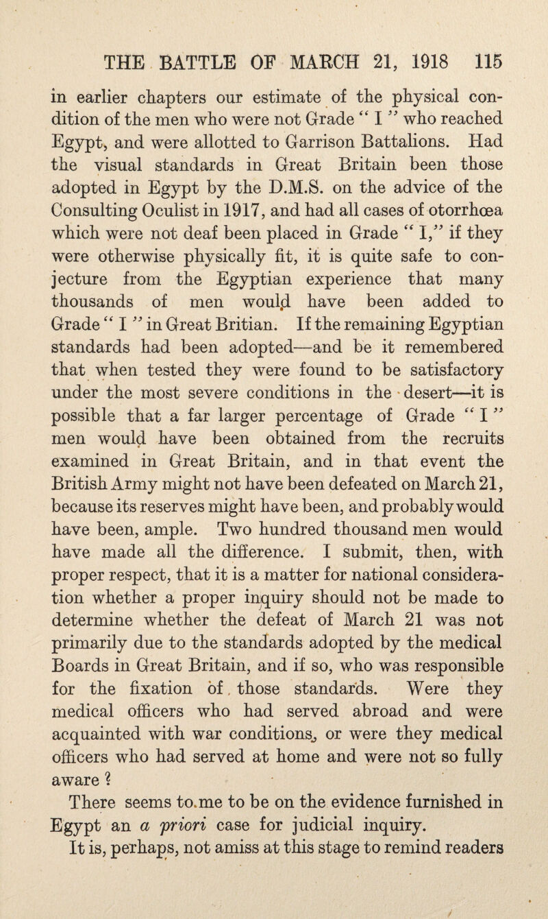 in earlier chapters our estimate of the physical con¬ dition of the men who were not Grade '' I who reached Egypt, and were allotted to Garrison Battalions. Had the visual standards in Great Britain been those adopted in Egypt by the D.M.S. on the advice of the Consulting Oculist in 1917, and had all cases of otorrhoea which were not deaf been placed in Grade 1,” if they were otherwise physically fit, it is quite safe to con¬ jecture from the Egyptian experience that many thousands of men woul.d have been added to Grade I in Great Britian. If the remaining Egyptian standards had been adopted—and be it remembered that when tested they were found to be satisfactory under the most severe conditions in the • desert—it is possible that a far larger percentage of Grade I men would have been obtained from the recruits « examined in Great Britain, and in that event the British Army might not have been defeated on March 21, because its reserves might have been, and probably would have been, ample. Two hundred thousand men would have made all the difference. I submit, then, with proper respect, that it is a matter for national considera¬ tion whether a proper inquiry should not be made to determine whether the defeat of March 21 was not primarily due to the standards adopted by the medical Boards in Great Britain, and if so, who was responsible for the fixation of, those standards. Were they medical officers who had served abroad and were acquainted with war conditions^ or were they medical officers who had served at home and were not so fully aware ? There seems to.me to be on the evidence furnished in Egypt an a 'priori case for judicial inquiry. It is, perhaps, not amiss at this stage to remind readers