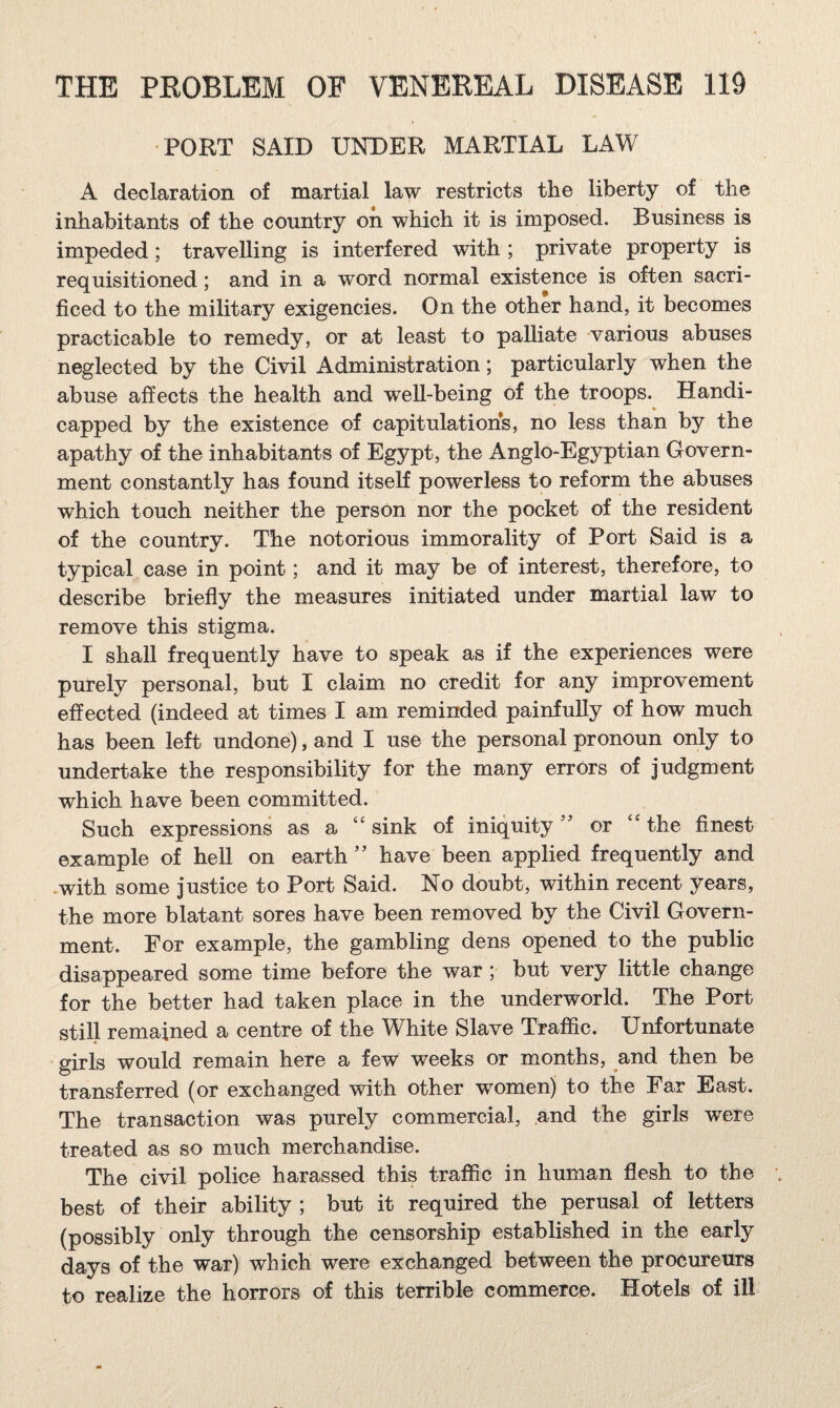 •PORT SAID UNDER MARTIAL LAW A declaration of martial law restricts the liberty of the inhabitants of the country on which it is imposed. Business is impeded; travelling is interfered with ; private property is requisitioned; and in a word normal existence is often sacri¬ ficed to the military exigencies. On the other hand, it becomes practicable to remedy, or at least to palliate various abuses neglected by the Civil Administration; particularly when the abuse affects the health and well-being of the troops. Handi¬ capped by the existence of capitulations, no less than by the apathy of the inhabitants of Egypt, the Anglo-Egyptian Govern¬ ment constantly has found itself powerless to reform the abuses which touch neither the person nor the pocket of the resident of the country. The notorious immorality of Port Said is a typical case in point; and it may be of interest, therefore, to describe briefly the measures initiated under martial law to remove this stigma. I shall frequently have to speak as if the experiences were purely personal, but I claim no credit for any improvement effected (indeed at times I am reminded painfully of how much has been left undone), and I use the personal pronoun only to undertake the responsibility for the many errors of judgment which have been committed. Such expressions as a ‘‘ sink of iniquity ” or “ the finest example of hell on earthhave been applied frequently and .with some justice to Port Said. No doubt, within recent years, the more blatant sores have been removed by the Civil Govern¬ ment. For example, the gambling dens opened to the public disappeared some time before the war ; but very little change for the better had taken place in the underworld. The Port still remained a centre of the White Slave Trafiic. Unfortunate girls would remain here a few weeks or months, and then be transferred (or exchanged with other women) to the Far East. The transaction was purely commercial, and the girls were treated as so much merchandise. The civil police harassed this traffic in human flesh to the best of their ability ; but it required the perusal of letters (possibly only through the censorship established in the early days of the war) which were exchanged between the procureurs to realize the horrors of this terrible commerce. Hotels of ill