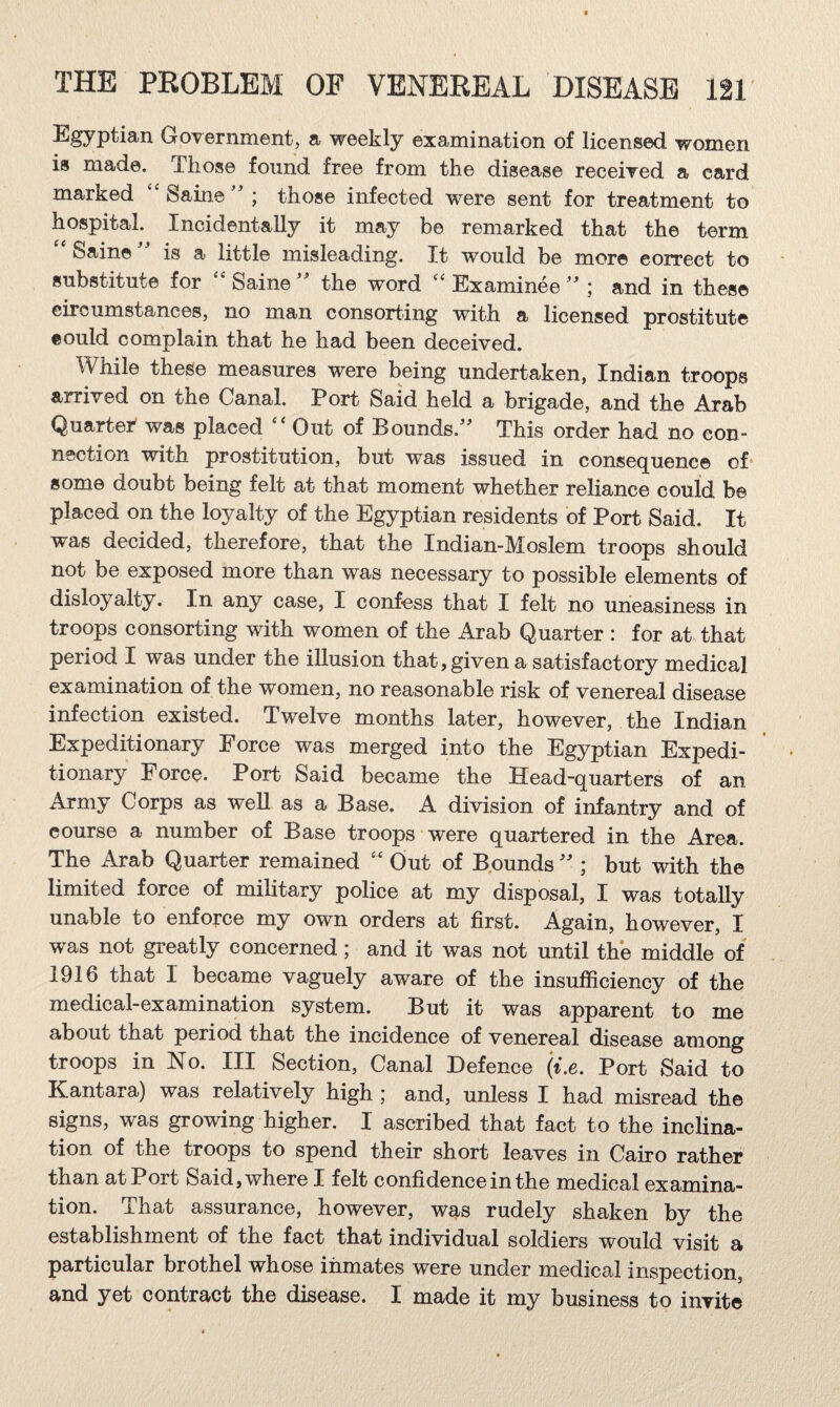 GoTernmont, a- weekly examination of licensed, women is made. Those found free from the disease receiTed a card marked Saine ^ ; those infected were sent for treatment to hospital. Incidentally it may be remarked that the term '' Sain©is a little misleading. It would be more correct to substitute for Saine the word Examinee ; and in these circumstances, no man consorting with a licensed prostitute could complain that he had been deceived. While these measures were being undertaken, Indian troops arrived on the Canal. Port Said held a brigade, and the Arab Quartei^ was placed Out of Bounds.'' This order had no con¬ nection with prostitution, but was issued in consequence of* some doubt being felt at that moment whether reliance could be placed on the loyalty of the Egyptian residents of Port Said. It was decided, therefore, that the Indian-Moslem troops should not be exposed more than was necessary to possible elements of disloyalty. In any case, I confess that I felt no uneasiness in troops consorting with women of the Arab Quarter : for at that period I was under the illusion that, given a satisfactory medical examination of the women, no reasonable risk of venereal disease infection existed. Twelve months later, however, the Indian Expeditionary Force was merged into the Egyptian Expedi¬ tionary Force. Port Said became the Head-quarters of an Army Corps as well as a Base. A division of infantry and of course a number of Base troops were quartered in the Area. The Arab Quarter remained ‘‘ Out of Bpunds  ; but with the limited force of military police at my disposal, I was totally unable to enforce my own orders at first. Again, however, I was not greatly concerned; and it was not until the middle of 1916 that I became vaguely aware of the insufficiency of the medical-examination system. But it was apparent to me about that period that the incidence of venereal disease among troops in No. Ill Section, Canal Defence (i.e. Port Said to Kantara) was relatively high ; and, unless I had misread the signs, was growing higher. I ascribed that fact to the inclina¬ tion of the troops to spend their short leaves in Cairo rather than at Port Said, where I felt confidence in the medical examina¬ tion. That assurance, however, was rudely shaken by the establishment of the fact that individual soldiers would visit a particular brothel whose inmates were under medical inspection, and yet contract the disease. I made it my business to invite