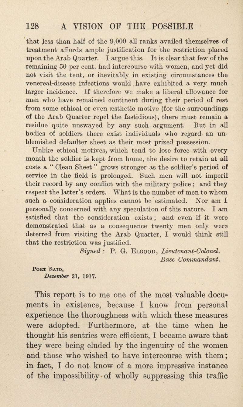 that less than half of the 9,000 all ranks availed themselves of treatment affords ample justification for the restriction placed upon the Arab Quarter. I argue this. It is clear that few of the remaining 50 per cent, had intercourse with women, and yet did not visit the tent, or inevitably in existing circumstances the venereal-disease infections would have exhibited a very much larger incidence. If therefore we make a liberal allowance for men who have remained continent during their period of rest from some ethical or even aesthetic motive (for the surroundings of the Arab Quarter repel the fastidious), there must remain a residue quite unswayed by any such argument. But in all bodies of soldiers there exist individuals who regard an un¬ blemished defaulter sheet as their most prized possession. Unlike ethical motives, which tend to lose force with every month the soldier is kept from home, the desire to retain at all costs a “ Clean Sheet grows stronger as the soldier's period of service in the field is prolonged. Such men will not imperil their record by any conflict with the military police ; and they respect the latter's orders. What is the number of men to whom such a consideration applies cannot be estimated. Nor am I personally concerned with any speculation of this nature. I am satisfied that the consideration exists; and even if it were demonstrated that as a consequence twenty men only were deterred from visiting the Arab Quarter, I would think still that the restriction was justified. Signed: P. G. Elgood, Lieutenant-Colonel, Base Commandant. PoBT Said, December 31, 1917. This report is to me one of the most valuable docu¬ ments in existence, because I know from personal experience the thoroughness with which these measures were adopted. Furthermore, at the time when he thought his sentries were efficient, I became aware that they were being eluded by the ingenuity of the women and those who wished to have intercourse with them; in fact, I do not know of a more impressive instance of the impossibility • of wholly suppressing this traffic