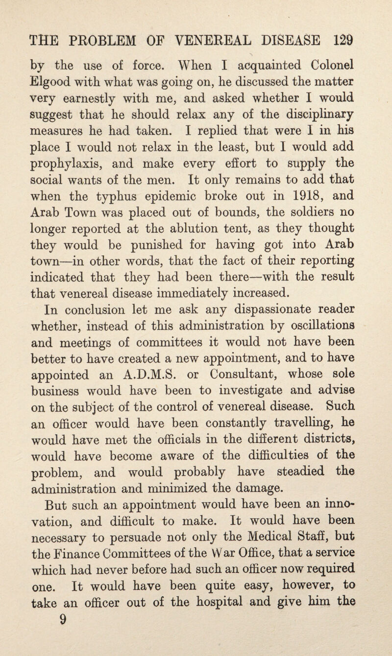 by the use of force. When I acquainted Colonel Elgood with what was going on, he discussed the matter very earnestly with me, and asked whether I would suggest that he should relax any of the disciplinary measures he had taken. I replied that were I in his place I would not relax in the least, but I would add prophylaxis, and make every efiort to supply the social wants of the men. It only remains to add that when the typhus epidemic broke out in 1918, and Arab Town was placed out of bounds, the soldiers no longer reported at the ablution tent, as they thought they would be punished for having got into Arab town—in other words, that the fact of their reporting indicated that they had been there—with the result that venereal disease immediately increased. In conclusion let me ask any dispassionate reader whether, instead of this administration by oscillations and meetings of committees it would not have been better to have created a new appointment, and to have appointed an A.D.M.S. or Consultant, whose sole business would have been to investigate and advise on the subject of the control of venereal disease. Such an officer would have been constantly travelling, he would have met the officials in the different districts, would have become aware of the difficulties of the problem, and would probably have steadied the administration and minimized the damage. But such an appointment would have been an inno¬ vation, and difficult to make. It would have been necessary to persuade not only the Medical Staff, but the Finance Committees of the War Office, that a service which had never before had such an officer now required one. It would have been quite easy, however, to take an officer out of the hospital and give him the 9