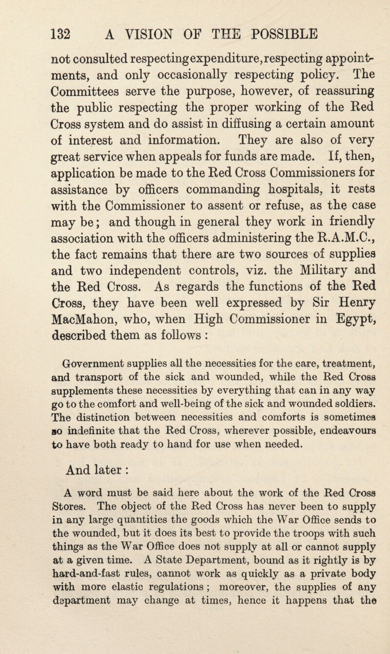 not consulted respecting expenditure, respecting appoint¬ ments, and only occasionally respecting policy. The Committees serve the purpose, however, of reassuring the public respecting the proper working of the Red Cross system and do assist in diffusing a certain amount of interest and information. They are also of very great service when appeals for funds are made. If, then, application be made to the Red Cross Commissioners for assistance by officers commanding hospitals, it rests with the Commissioner to assent or refuse, as the case may be; and though in general they work in friendly association with the officers administering the R.A.M.C., the fact remains that there are two sources of supplies and two independent controls, viz. the Military and the Red Cross. As regards the functions of the Red Cross, they have been well expressed by Sir Henry MacMahon, who, when High Commissioner in Egypt, described them as follows : Government supplies all the necessities for the care, treatment, and transport of the sick and wounded, while the Red Cross supplements these necessities by everything that can in any way go to the comfort and well-being of the sick and wounded soldiers. The distinction between necessities and comforts is sometimes 80 indefinite that the Red Cross, wherever possible, endeavours to have both ready to hand for use when needed. And later: A word must be said here about the work of the Red Cross Stores. The object of the Red Cross has never been to supply in any large quantities the goods which the War Office sends to the wounded, but it does its best to provide the troops with such things as the War Office does not supply at all or cannot supply at a given time. A State Department, bound as it rightly is by hard-and-fast rules, cannot work as quickly as a private body with more elastic regulations ; moreover, the supplies of any department may change at times, hence it happens that the