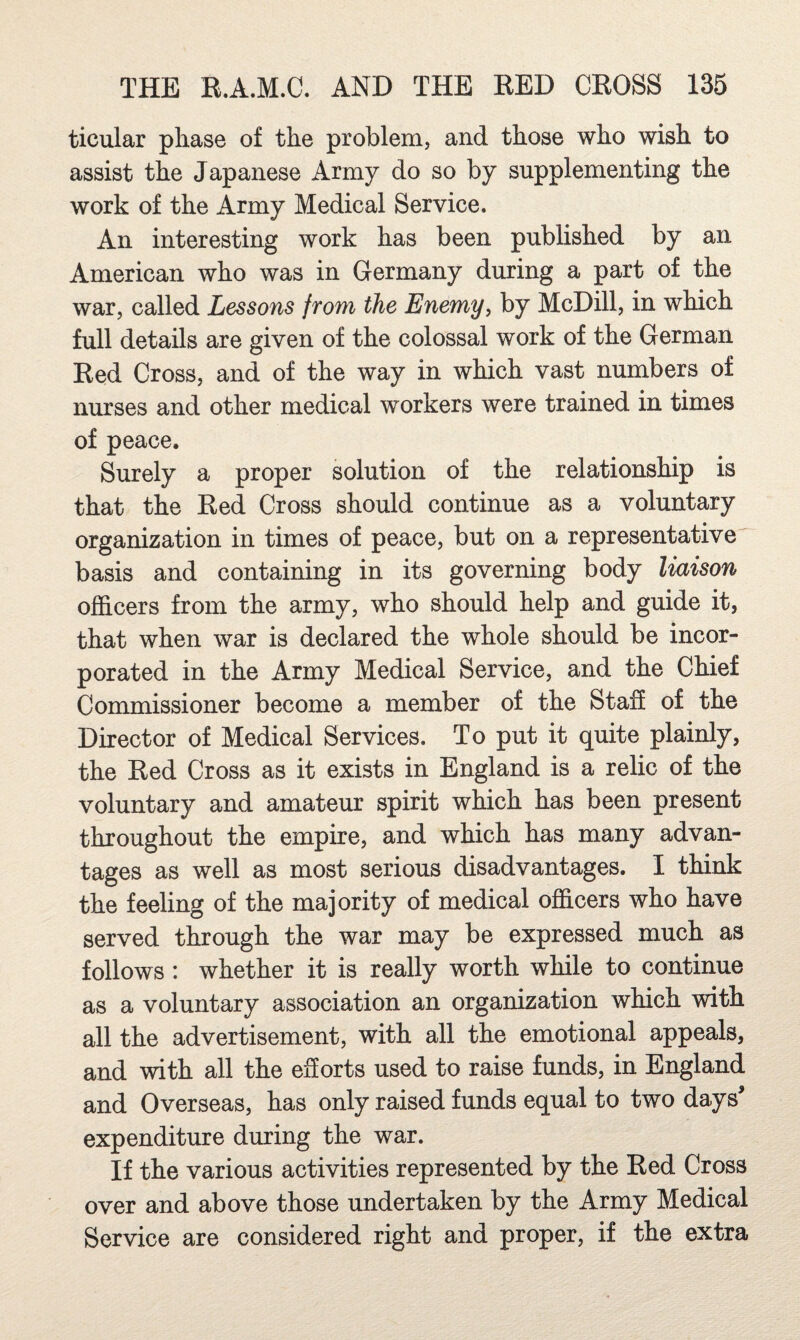 ticular phase of the problem, and those who wish to assist the Japanese Army do so by supplementing the work of the Army Medical Service. An interesting work has been published by an American who was in Germany during a part of the war, called Lessons front the Enemy, by McDill, in which full details are given of the colossal work of the German Red Cross, and of the way in which vast numbers of nurses and other medical workers were trained in times of peace. Surely a proper solution of the relationship is that the Red Cross should continue as a voluntary organization in times of peace, but on a representative basis and containing in its governing body liaison officers from the army, who should help and guide it, that when war is declared the whole should be incor¬ porated in the Army Medical Service, and the Chief Commissioner become a member of the Staff of the Director of Medical Services. To put it quite plainly, the Red Cross as it exists in England is a relic of the voluntary and amateur spirit which has been present throughout the empire, and which has many advan¬ tages as well as most serious disadvantages. I think the feeling of the majority of medical officers who have served through the war may be expressed much as follows: whether it is really worth while to continue as a voluntary association an organization which with all the advertisement, with all the emotional appeals, and with all the eSorts used to raise funds, in England and Overseas, has only raised funds equal to two days^ expenditure during the war. If the various activities represented by the Red Cross over and above those undertaken by the Army Medical Service are considered right and proper, if the extra