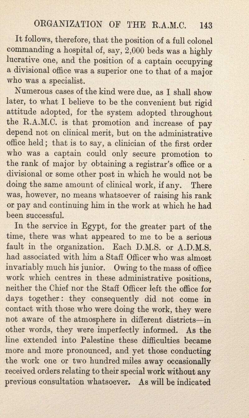 It follows, therefore, that the position of a full colonel commanding a hospital of, say, 2,000 beds was a highly lucrative one, and the position of a captain occupying a divisional ofhce was a superior one to that of a major who was a specialist. Numerous cases of the kind were due, as I shall show later, to what I believe to be the convenient but rigid attitude adopted, for the system adopted throughout the R.A.M.C. is that promotion and increase of pay depend not on clinical merit, but on the administrative office held; that is to say, a clinician of the first order who was a captain could only secure promotion to the rank of major by obtaining a registrar's office or a divisional or some other post in which he would not be doing the same amount of clinical work, if any. There was, however, no means whatsoever of raising his rank or pay and continuing him in the work at which he had been successful. In the service in Egypt, for the greater part of the time, there was what appeared to me to be a serious fault in the organization. Each D.M.S. or A.D.M.S. had associated with him a Staff Officer who was almost invariably much his junior. Owing to the mass of office work which centres in these administrative positions, neither the Chief nor the Staff Officer left the office for days together: they consequently did not come in contact with those who were doing the work, they were not aware of the atmosphere in diSerent districts—in other words, they were imperfectly informed. As the line extended into Palestine these difficulties became more and more pronounced, and yet those conducting the work one or two hundred miles away occasionally received orders relating to their special work without any previous consultation whatsoever. As will be indicated