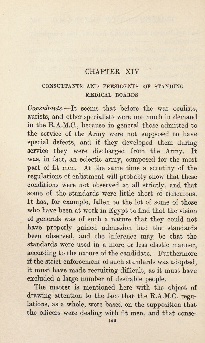 CHAPTER XIV CONSULTANTS AND PEESIDENTS OF STANDING MEDICAL BOAEDS Consultants—It seems that before the war oculists, aurists, and other specialists were not much in demand in the R.A.M.C., because in general those admitted to the service of the Army were not supposed to have special defects, and if they developed them during service they were discharged from the Army. It was, in fact, an eclectic army, composed for the most part of fit men. At the same time a scrutiny of the regulations of enlistment will probably show that these conditions were not observed at all strictly, and that some of the standards were little short of ridiculous. It has, for example, fallen to the lot of some of those who have been at work in Egypt to find that the vision of generals was of such a nature that they could not have properly gained admission had the standards been observed, and the inference may be that the standards were used in a more or less elastic manner, according to the nature of the candidate. Furthermore if the strict enforcement of such standards was adopted, it must have made recruiting difficult, as it must have excluded a large number of desirable people. The matter is mentioned here with the object of drawing attention to the fact that the R.A.M.C. regu¬ lations, as a whole, were based on the supposition that the officers were dealing with fit men, and that conse-