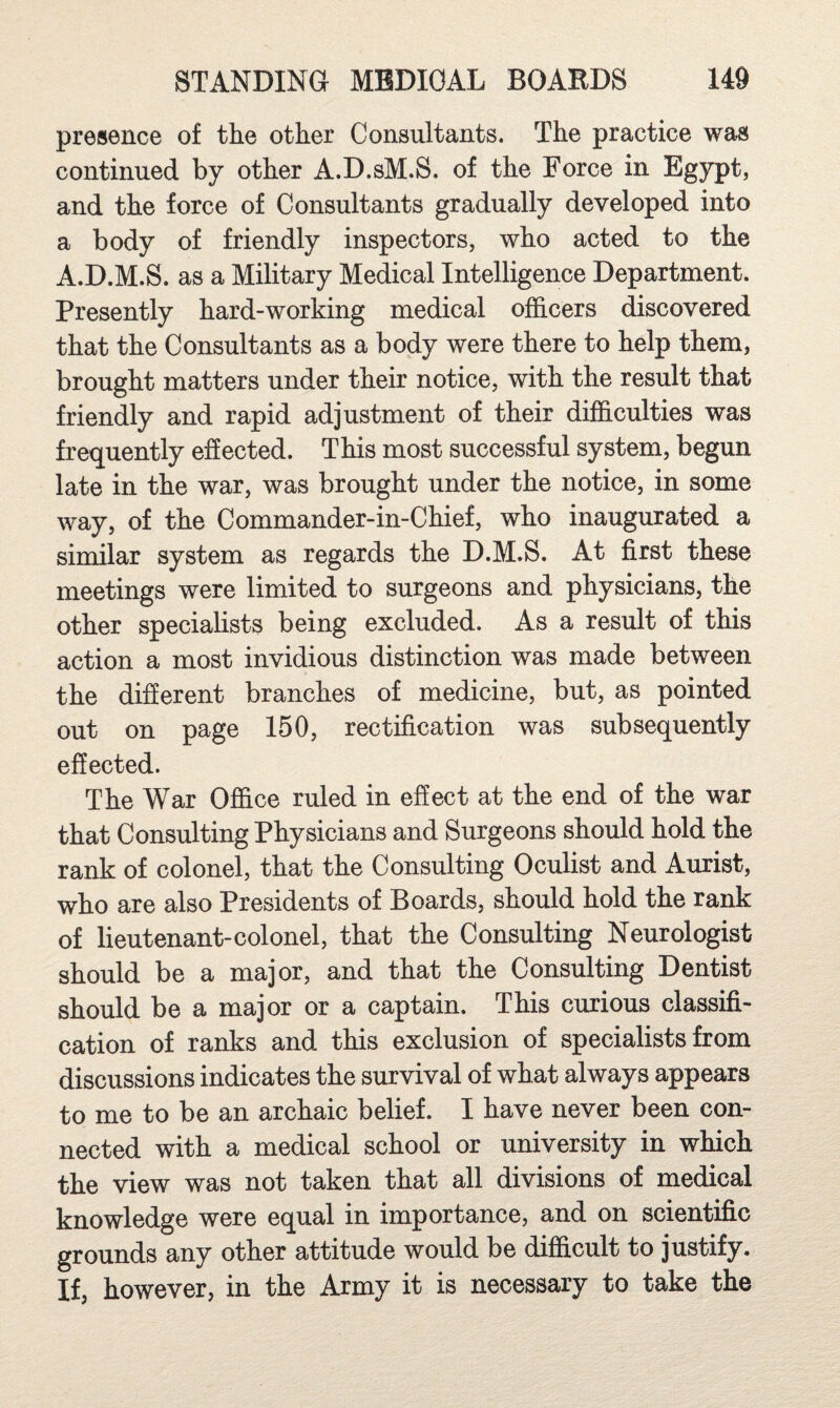 presence of the other Consultants. The practice was continued by other A.D.sM.S. of the Force in Egypt, and the force of Consultants gradually developed into a body of friendly inspectors, who acted to the A.D.M.S. as a Military Medical Intelligence Department, presently hard-working medical officers discovered that the Consultants as a body were there to help them, brought matters under their notice, with the result that friendly and rapid adjustment of their difficulties was frequently effected. This most successful system, begun late in the war, was brought under the notice, in some way, of the Commander-in-Chief, who inaugurated a similar system as regards the D.M.S. At first these meetings were limited to surgeons and physicians, the other specialists being excluded. As a result of this action a most invidious distinction was made between the diSerent branches of medicine, but, as pointed out on page 150, rectification was subsequently effected. The War Office ruled in effect at the end of the war that Consulting Physicians and Surgeons should hold the rank of colonel, that the Consulting Oculist and Aurist, who are also Presidents of Boards, should hold the rank of lieutenant-colonel, that the Consulting Neurologist should be a major, and that the Consulting Dentist should be a major or a captain. This curious classifi¬ cation of ranks and this exclusion of specialists from discussions indicates the survival of what always appears to me to be an archaic belief. I have never been con¬ nected with a medical school or university in which the view was not taken that all divisions of medical knowledge were equal in importance, and on scientific grounds any other attitude would be difficult to justify. If, however, in the Army it is necessary to take the