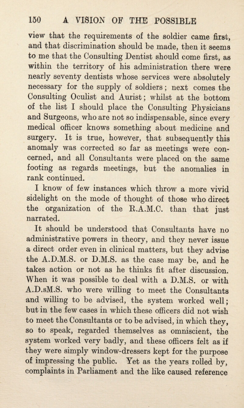 view that the requirements of the soldier came first, and that discrimination should be made, then it seems to me that the Consulting Dentist should come first, as within the territory of his administration there were nearly seventy dentists whose services were absolutely necessary for the supply of soldiers; next comes the Consulting Oculist and Aurist; whilst at the bottom of the list I should place the Consulting Physicians and Surgeons, who are not so indispensable, since every medical officer knows something about medicine and surgery. It is true, however, that subsequently this anomaly was corrected so far as meetings were con¬ cerned, and all Consultants were placed on the same footing as regards meetings, but the anomalies in rank continued. I know of few instances which throw a more vivid sidelight on the mode of thought of those who direct the organization of the R.A.M.C. than that just narrated. It should be understood that Consultants have no administrative powers in theory, and they never issue a direct order even in clinical matters, but they advise the A.D.M.S. or D.M.S. as the case may be, and he takes action or not as he thinks fit after discussion. When it was possible to deal with a D.M.S. or with A.D.sM.S. who were willing to meet the Consultants and willing to be advised, the system worked well; but in the few cases in which these officers did not wish to meet the Consultants or to be advised, in which they, so to speak, regarded themselves as omniscient, the system worked very badly, and these officers felt as if they were simply window-dressers kept for the purpose of impressing the public. Yet as the years rolled by, complaints in Parliament and the like caused reference