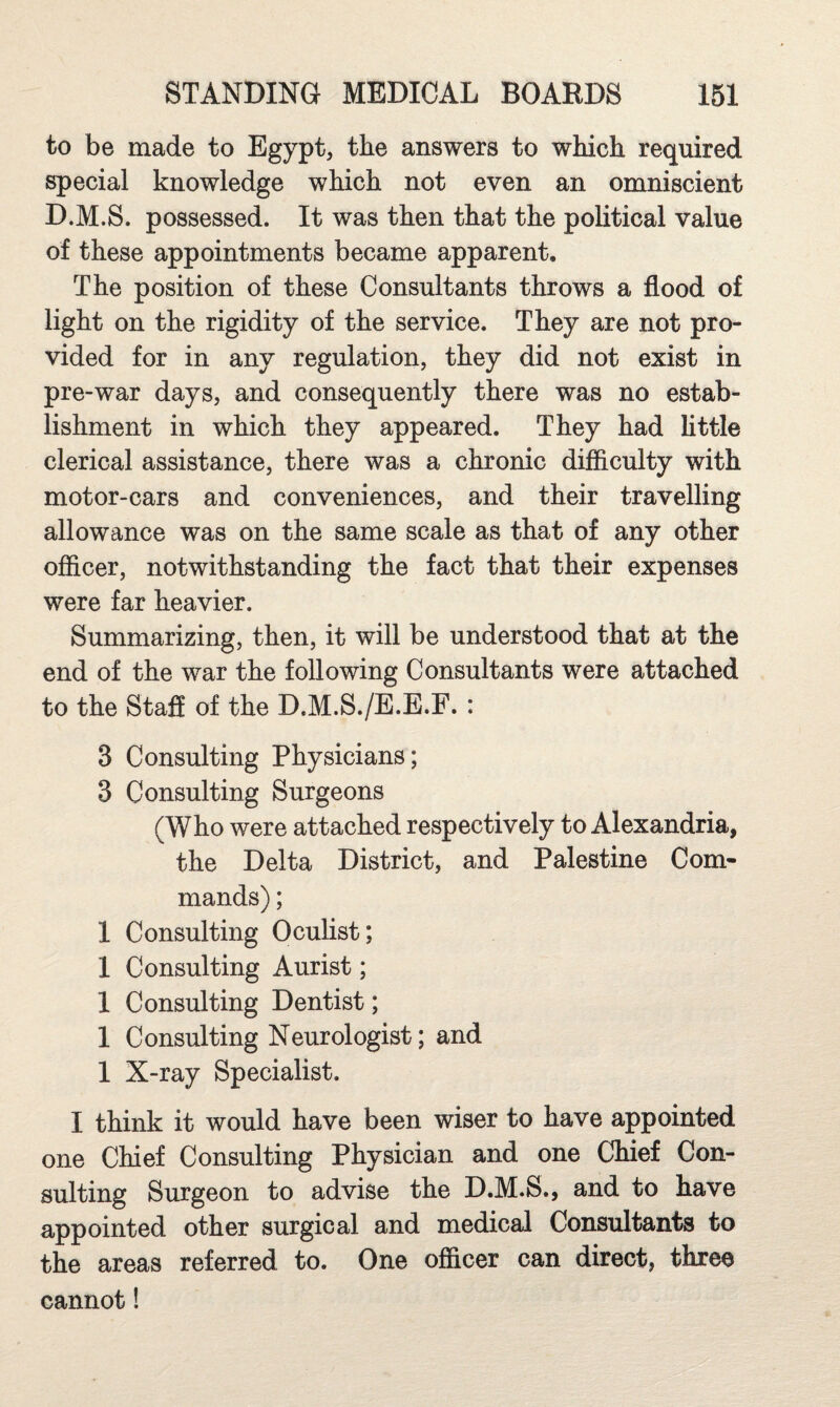 to be made to Egypt, the answers to which required special knowledge which not even an omniscient D.M.S. possessed. It was then that the political value of these appointments became apparent. The position of these Consultants throws a flood of light on the rigidity of the service. They are not pro¬ vided for in any regulation, they did not exist in pre-war days, and consequently there was no estab¬ lishment in which they appeared. They had little clerical assistance, there was a chronic difficulty with motor-cars and conveniences, and their travelling allowance was on the same scale as that of any other ofiicer, notwithstanding the fact that their expenses were far heavier. Summarizing, then, it will be understood that at the end of the war the following Consultants were attached to the Staff of the D.M.S./E.E.F. : 3 Consulting Physicians; 3 Consulting Surgeons (Who were attached respectively to Alexandria, the Delta District, and Palestine Com¬ mands) ; 1 Consulting Oculist; 1 Consulting Aurist; 1 Consulting Dentist; 1 Consulting Neurologist; and 1 X-ray Specialist. I think it would have been wiser to have appointed one Chief Consulting Physician and one Chief Con¬ sulting Surgeon to advise the D.M.S., and to have appointed other surgical and medical Consultants to the areas referred to. One officer can direct, three cannot!