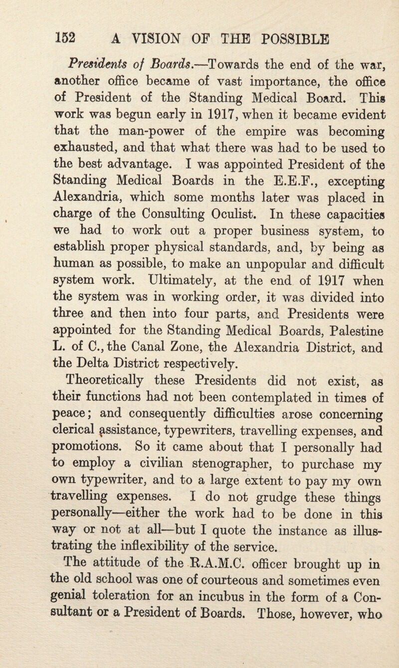 Presidents of Boards,—Towards the end of the war, another office became of vast importance, the office of President of the Standing Medical Board. This work was begun early in 1917, when it became evident that the man-power of the empire was becoming exhausted, and that what there was had to be used to the best advantage. I was appointed President of the Standing Medical Boards in the E.E.F., excepting Alexandria, which some months later was placed in charge of the Consulting Oculist. In these capacities we had to work out a proper business system, to establish proper physical standards, and, by being as human as possible, to make an unpopular and difficult system work. Ultimately, at the end of 1917 when the system was in working order, it was divided into three and then into four parts, and Presidents were appointed for the Standing Medical Boards, Palestine L. of C.,the Canal Zone, the Alexandria District, and the Delta District respectively. Theoretically these Presidents did not exist, as their functions had not been contemplated in times of peace; and consequently difficulties arose concerning clerical assistance, typewriters, travelling expenses, and promotions. So it came about that I personally had to employ a civilian stenographer, to purchase my own typewriter, and to a large extent to pay my own travelling expenses. I do not grudge these things personally—either the work had to be done in this way or not at all—but I quote the instance as illus¬ trating the inflexibility of the service. The attitude of the R.A.M.C. officer brought up in the old school was one of courteous and sometimes even genial toleration for an incubus in the form of a Con¬ sultant or a President of Boards. Those, however, who
