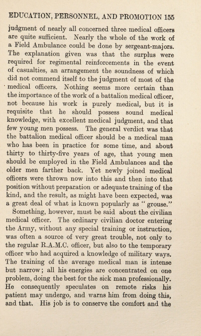 judgment of nearly all concerned three medical officers are quite sufficient. Nearly the whole of the work of a Field Ambulance could be done by sergeant-majors. The explanation given was that the surplus were required for regimental reinforcements in the event of casualties, an arrangement the soundness of which did not commend itself to the judgment of most of the medical officers. Nothing seems more certain than the importance of the work of a battalion medical officer, not because his work is purely medical, but it is requisite that he should possess sound medical knowledge, with excellent medical judgment, and that few young men possess. The general verdict was that the battalion medical officer should be a medical man who has been in practice for some time, and about thirty to thirty-five years of age, that young men should be employed in the Field Ambulances and the older men farther back. Yet newly joined medical officers were thrown now into this and then into that position without preparation or adequate training of the kind, and the result, as might have been expected, was a great deal of what is known popularly as '' grouse. Something, however, must be said about the civilian medical officer. The ordinary civilian doctor entering the Army, without any special training or instruction, was often a source of very great trouble, not only to the regular R.A.M.C. officer, but also to the temporary officer who had acquired a knowledge of military ways. The training of the average medical man is intense but narrow; all his energies are concentrated on one problem, doing the best for the sick man professionally. He consequently speculates on remote risks his patient may undergo, and warns him from doing this, and that. His job is to conserve the comfort and the