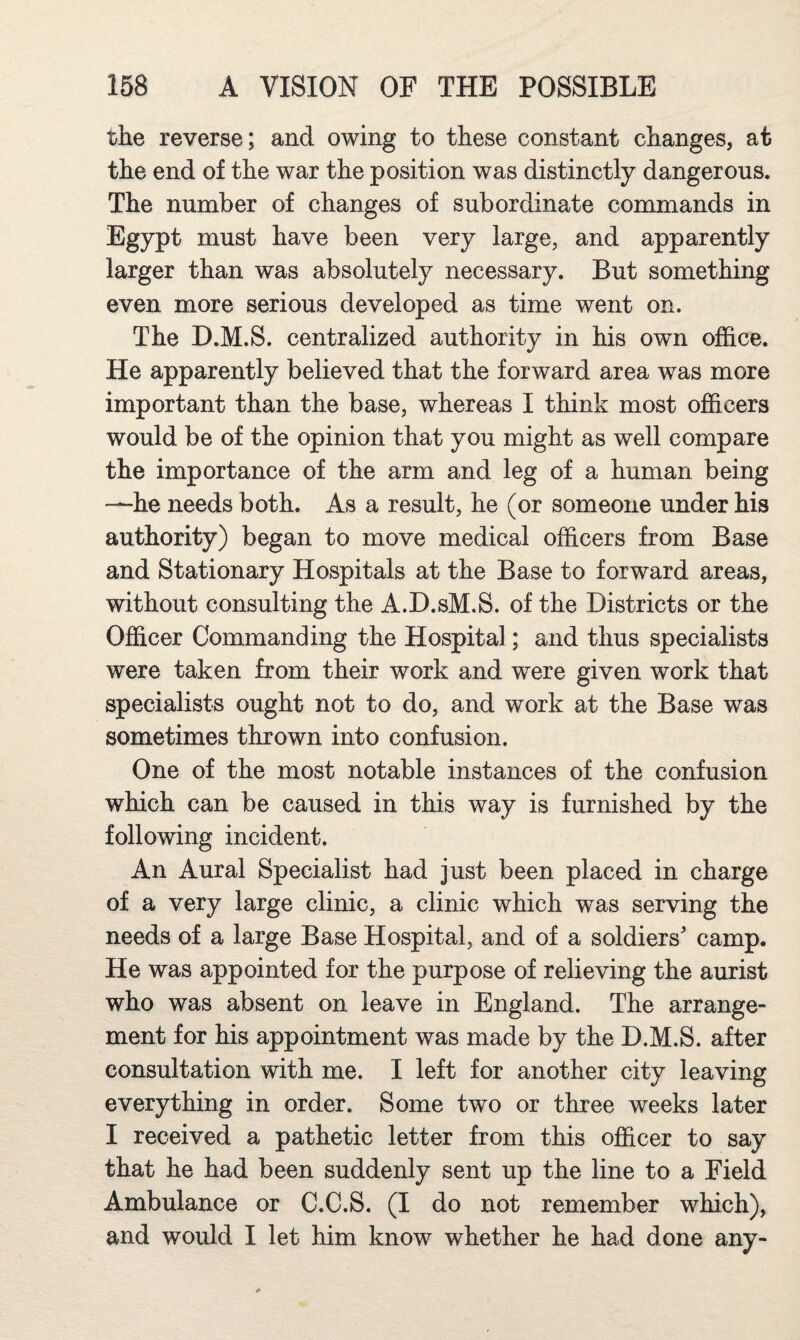 the reverse; and owing to these constant changes, at the end of the war the position was distinctly dangerous. The number of changes of subordinate commands in Egypt must have been very large, and apparently larger than was absolutely necessary. But something even more serious developed as time went on. The D.M.S. centralized authoritv in his own oiffice. He apparently believed that the forward area was more important than the base, whereas I think most officers would be of the opinion that you might as well compare the importance of the arm and leg of a human being —he needs both. As a result, he (or someone under his authority) began to move medical officers from Base and Stationary Hospitals at the Base to forward areas, without consulting the A.D.sM.S. of the Districts or the Officer Commanding the Hospital; and thus specialists were taken from their work and were given work that specialists ought not to do, and work at the Base was sometimes thrown into confusion. One of the most notable instances of the confusion which can be caused in this way is furnished by the following incident. An Aural Specialist had just been placed in charge of a very large clinic, a clinic which was serving the needs of a large Base Hospital, and of a soldiers camp. He was appointed for the purpose of relieving the aurist who was absent on leave in England. The arrange¬ ment for his appointment was made by the D.M.S. after consultation with me. I left for another city leaving everything in order. Some two or three weeks later I received a pathetic letter from this officer to say that he had been suddenly sent up the line to a Field Ambulance or C.C.S. (I do not remember which), and would I let him know whether he had done any-