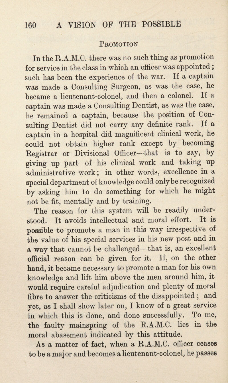 Pkomotion In the B.A.M.C. there was no such thing as promotion for service in the class in which an officer was appointed; such has been the experience of the war. If a captain was made a Consulting Surgeon, as was the case, he became a lieutenant-colonel, and then a colonel. If a captain was made a Consulting Dentist, as was the case, he remained a captain, because the position of Con¬ sulting Dentist did not carry any definite rank. If a captain in a hospital did magnificent clinical work, he could not obtain higher rank except by becoming Registrar or Divisional Officer—that is to say, by giving up part of his clinical work and taking up administrative work; in other words, excellence in a special department of knowledge could only be recognized by asking him to do something for which he might not be fit, mentally and by training. The reason for this system will be readily under¬ stood. It avoids intellectual and moral effort. It is possible to promote a man in this way irrespective of the value of his special services in his new post and in a way that cannot be challenged—that is, an excellent official reason can be given for it. If, on the other hand, it became necessary to promote a man for his own knowledge and lift him above the men around him, it would require careful adjudication and plenty of moral fibre to answer the criticisms of the disappointed; and yet, as I shall show later on, I know of a great service in which this is done, and done successfully. To me, the faulty mainspring of the R.A.M.C. lies in the moral abasement indicated by this attitude. As a matter of fact, when a R.A.M.C. officer ceases to be a major and becomes a lieutenant-colonel, he passes