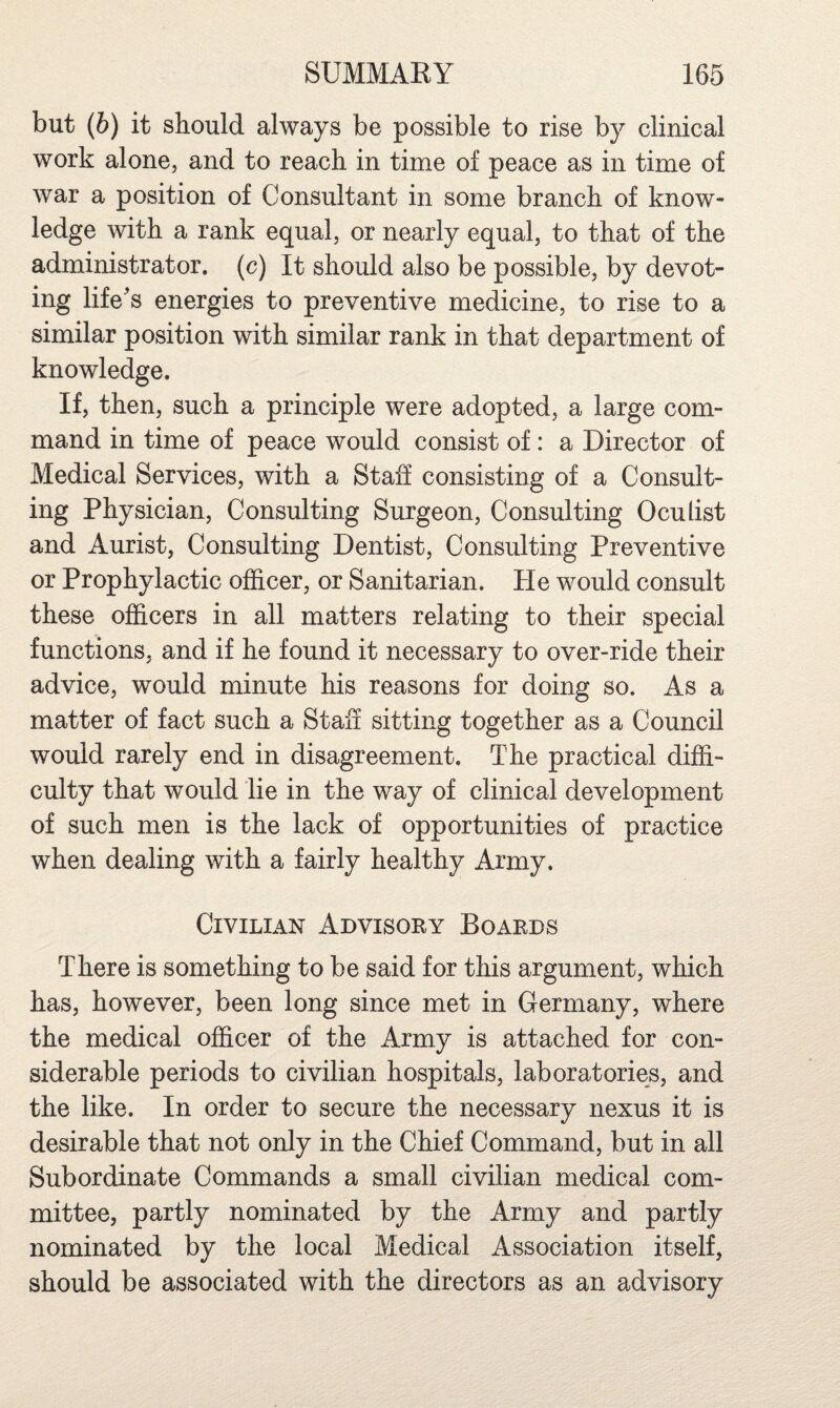 but (b) it should always be possible to rise by clinical work alone, and to reach in time of peace as in time of war a position of Consultant in some branch of know¬ ledge with a rank equal, or nearly equal, to that of the administrator, (c) It should also be possible, by devot¬ ing life's energies to preventive medicine, to rise to a similar position with similar rank in that department of knowledge. If, then, such a principle were adopted, a large com¬ mand in time of peace would consist of: a Director of Medical Services, with a Staff consisting of a Consult¬ ing Physician, Consulting Surgeon, Consulting Oculist and Aurist, Consulting Dentist, Consulting Preventive or Prophylactic officer, or Sanitarian. He would consult these officers in all matters relating to their special functions, and if he found it necessary to over-ride their advice, would minute his reasons for doing so. As a matter of fact such a Staff sitting together as a Council would rarely end in disagreement. The practical diffi¬ culty that would lie in the way of clinical development of such men is the lack of opportunities of practice when dealing with a fairly healthy Army. Civilian Advisory Boards There is something to be said for this argument, which has, however, been long since met in Germany, where the medical officer of the Army is attached for con¬ siderable periods to civilian hospitals, laboratories, and the like. In order to secure the necessary nexus it is desirable that not only in the Chief Command, but in all Subordinate Commands a small civilian medical com¬ mittee, partly nominated by the Army and partly nominated by the local Medical Association itself, should be associated with the directors as an advisory