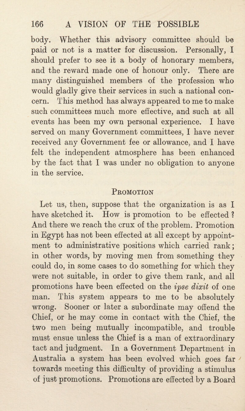 body. Whether this advisory committee should be paid or not is a matter for discussion. Personally, I should prefer to see it a body of honorary members, and the reward made one of honour only. There are many distinguished members of the profession who would gladly give their services in such a national con¬ cern. This method has always appeared to me to make such committees much more effective, and such at all events has been my own personal experience. I have served on many Government committees, I have never received any Government fee or allowance, and I have felt the independent atmosphere has been enhanced by the fact that I was under no obligation to anyone in the service. Promotion Let us, then, suppose that the organization is as I have sketched it. How is promotion to be effected ? And there we reach the crux of the problem. Promotion in Egypt has not been effected at all except by appoint¬ ment to administrative positions which carried rank; in other words, by moving men from something they could do, in some cases to do something for which they were not suitable, in order to give them rank, and all promotions have been effected on the ifse dixit of one man. This system appears to me to be absolutely wrong. Sooner or later a subordinate may offend the Chief, or he may come in contact with the Chief, the two men being mutually incompatible, and trouble must ensue unless the Chief is a man of extraordinary tact and judgment. In a Government Department in Australia a system has been evolved which goes far towards meeting this difficulty of providing a stimulus of just promotions. Promotions are effected by a Board