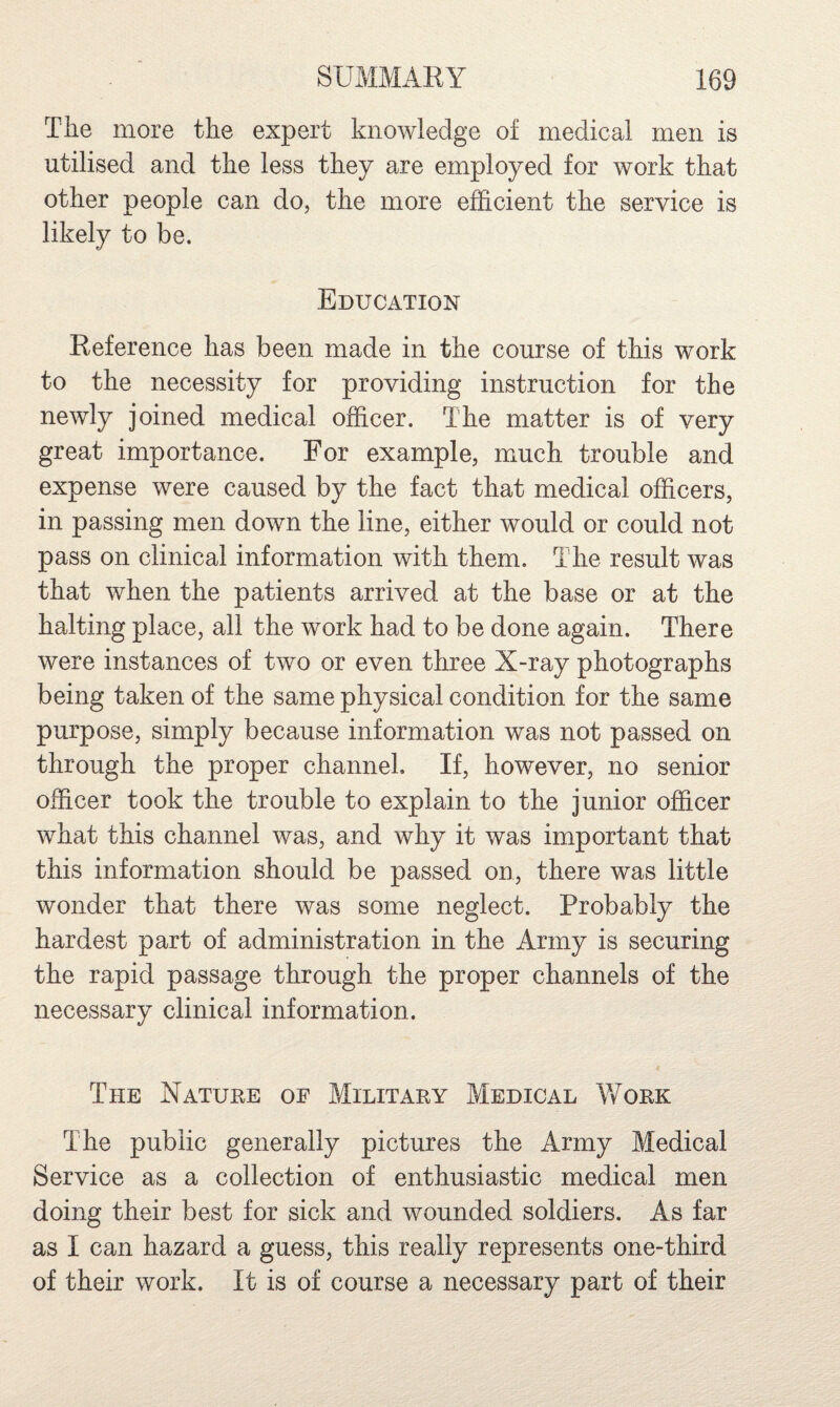 The more the expert knowledge of medical men is utilised and the less they are employed for work that other people can do, the more efficient the service is likely to be. Education Reference has been made in the course of this work to the necessity for providing instruction for the newly joined medical officer. The matter is of very great importance. For example, much trouble and expense were caused by the fact that medical officers, in passing men down the line, either would or could not pass on clinical information with them. The result was that when the patients arrived at the base or at the halting place, all the work had to be done again. There were instances of two or even three X-ray photographs being taken of the same physical condition for the same purpose, simply because information was not passed on through the proper channel. If, however, no senior officer took the trouble to explain to the junior officer what this channel was, and why it was important that this information should be passed on, there was little wonder that there was some neglect. Probably the hardest part of administration in the Army is securing the rapid passage through the proper channels of the necessary clinical information. The Nature of Military Medical Work The public generally pictures the Army Medical Service as a collection of enthusiastic medical men doing their best for sick and wounded soldiers. As far as I can hazard a guess, this really represents one-third of their work. It is of course a necessary part of their