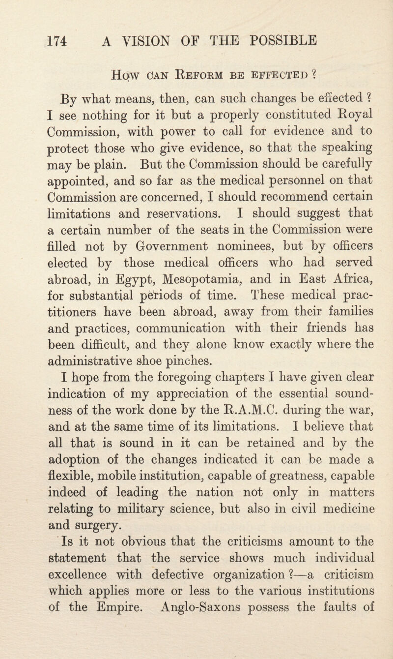 How OAN Eeform be effected ? ( By what means, then, can such changes be effected ? I see nothing for it but a properly constituted Eoyal Commission, with power to call for evidence and to protect those who give evidence, so that the speaking may be plain. But the Commission should be carefully appointed, and so far as the medical personnel on that Commission are concerned, I should recommend certain limitations and reservations. I should suggest that a certain number of the seats in the Commission were filled not by Government nominees, but by officers elected by those medical officers who had served abroad, in Egypt, Mesopotamia, and in East Africa, for substantial periods of time. These medical prac¬ titioners have been abroad, away from their families and practices, communication with their friends has been difficult, and they alone know exactly where the administrative shoe pinches. I hope from the foregoing chapters I have given clear indication of my appreciation of the essential sound¬ ness of the work done by the E.A.M.C. during the war, and at the same time of its limitations. I believe that all that is sound in it can be retained and by the adoption of the changes indicated it can be made a flexible, mobile institution, capable of greatness, capable indeed of leading the nation not only in matters relating to military science, but also in civil medicine and surgery. ■ Is it not obvious that the criticisms amount to the statement that the service shows much individual excellence with defective organization ?—a criticism which applies more or less to the various institutions of the Empire. Anglo-Saxons possess the faults of