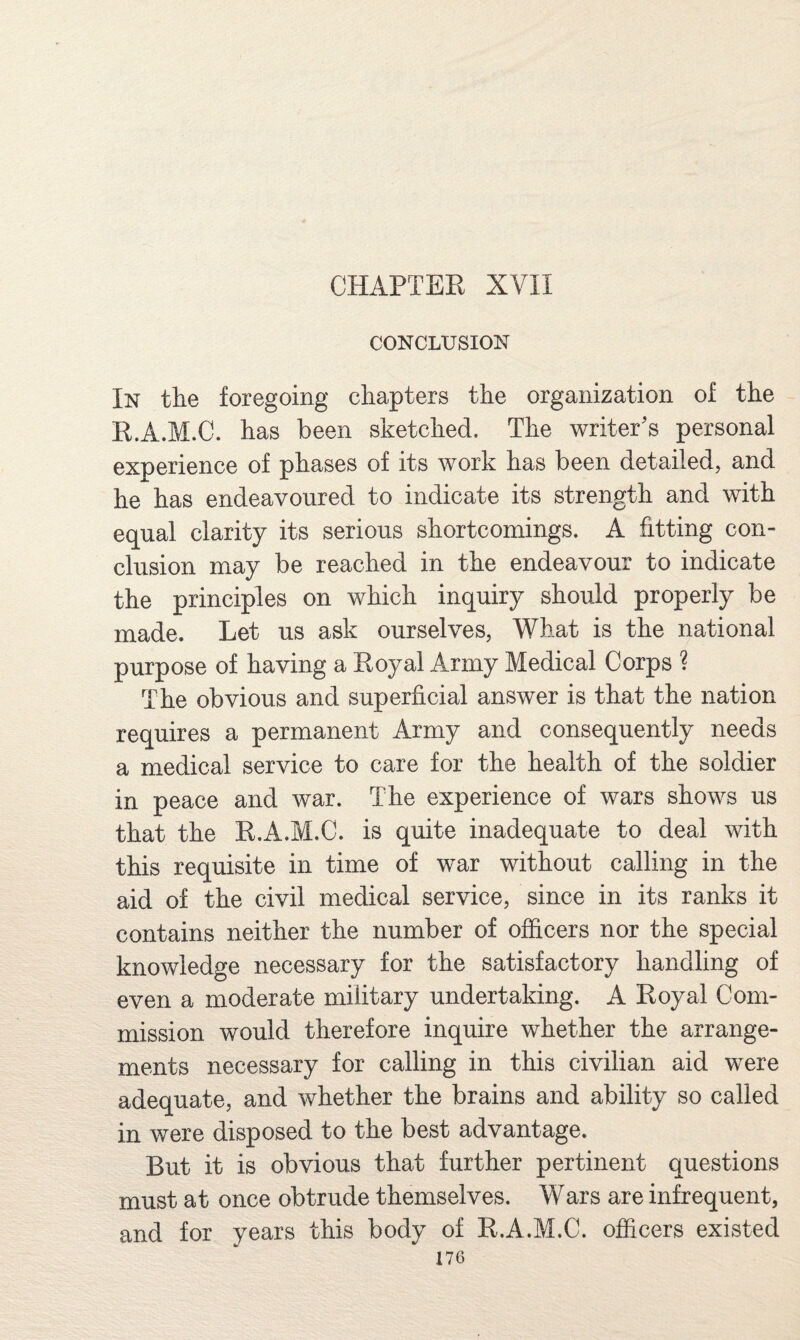 CHAPTER XVII CONCLUSION In the foregoing chapters the organization of the R.A.M.C. has been sketched. The writer's personal experience of phases of its work has been detailed, and he has endeavoured to indicate its strength and with equal clarity its serious shortcomings. A fitting con¬ clusion may be reached in the endeavour to indicate the principles on which inquiry should properly be made. Let us ask ourselves, What is the national purpose of having a Royal Army Medical Corps ? The obvious and superficial answer is that the nation requires a permanent Army and consequently needs a medical service to care for the health of the soldier in peace and war. The experience of wars shows us that the R.A.M.C. is quite inadequate to deal with this requisite in time of war without calling in the aid of the civil medical service, since in its ranks it contains neither the number of officers nor the special knowledge necessary for the satisfactory handling of even a moderate military undertaking. A Royal Com¬ mission would therefore inquire whether the arrange¬ ments necessary for calling in this civilian aid were adequate, and whether the brains and ability so called in were disposed to the best advantage. But it is obvious that further pertinent questions must at once obtrude themselves. Wars are infrequent, and for years this body of R.A.M.C. officers existed