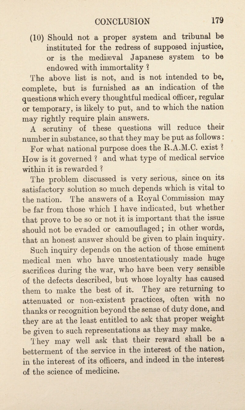 (10) Should not a proper system and tribunal be instituted for the redress of supposed injustice, or is the mediaeval Japanese system to be endowed with immortality ? The above list is not, and is not intended to be, complete, but is furnished as an indication of the questions which every thoughtful medical officer, regular or temporary, is likely to put, and to which the nation may rightly require plain answers. A scrutiny of these questions will reduce their number in substance, so that they may be put as follows: For what national purpose does the R.A.M.C. exist ? How is it governed ? and what type of medical service within it is rewarded ? The problem discussed is very serious, since on its satisfactory solution so much depends which is vital to the nation. The answers of a Koyal Commission may be far from those which I have indicated, but whether that prove to be so or not it is important that the issue should not be evaded or camouflaged; in other words, that an honest answer should be given to plain inquiry. Such inquiry depends on the action of those eminent medical men who have unostentatiously made huge sacrifices during the war, who have been very sensible of the defects described, but whose loyalty has caused them to make the best of it. They are returning to attenuated or non-existent practices, often with no thanks or recognition beyond the sense of duty done, and they are at the least entitled to ask that proper weight be given to such representations as they may make. They may well ask that their reward shall be a betterment of the service in the interest of the nation, in the interest of its officers, and indeed in the interest of the science of medicine.