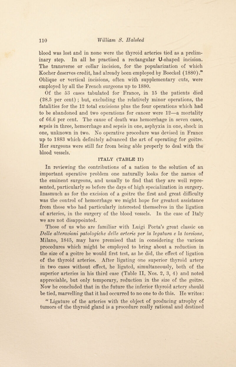 blood was lost and in none were the thyroid arteries tied as a prelim¬ inary step. In all he practised a rectangular U-shaped incision. The transverse or collar incision, for the popularization of which Kocher deserves credit, had already been employed by Boeckel (1880) .ss Oblique or vertical incisions, often with supplementary cuts, were employed by all the French surgeons up to 1880. Of the 53 cases tabulated for France, in 15 the patients died (28.5 per cent) ; but, excluding the relatively minor operations, the fatalities for the 12 total excisions plus the four operations which had to be abandoned and two operations for cancer were 12—a mortality of 66.6 per cent. The cause of death was hemorrhage in seven cases, sepsis in three, hemorrhage and sepsis in one, asphyxia in one, shock in one, unknown in two. Flo operative procedure was devised in France up to 1883 which definitely advanced the art of operating for goitre. Her surgeons were still far from being able properly to deal with the blood vessels. ITALY (TABLE II) In reviewing the contributions of a nation to the solution of an important operative problem one naturally looks for the names of the eminent surgeons, and usually to find that they are well repre¬ sented, particularly so before the days of high specialization in surgery. Inasmuch as for the excision of a goitre the first and great difficulty was the control of hemorrhage we might hope for greatest assistance from those who had particularly interested themselves in the ligation of arteries, in the surgery of the blood vessels. In the case of Italy we are not disappointed. Those of us who are familiar with Luigi Porta’s great classic on Delle alterazioni palologiche delle arterie per la legatura e la torsione, Milano, 1845, may have premised that in considering the various procedures which might be employed to bring about a reduction in the size of a goitre he would first test, as he did, the effect of ligation of the thyroid arteries. After ligating one superior thyroid artery in two cases without effect, he ligated, simultaneously, both of the superior arteries in his third case (Table II, Nos. 2, 3, 4) and noted appreciable, but only temporary, reduction in the size of the goitre. Flow he concluded that in the future the inferior thyroid artery should be tied, marvelling that it had occurred to no one to do this. He writes: “ Ligature of the arteries with the object of producing atrophy of tumors of the thyroid gland is a procedure really rational and destined