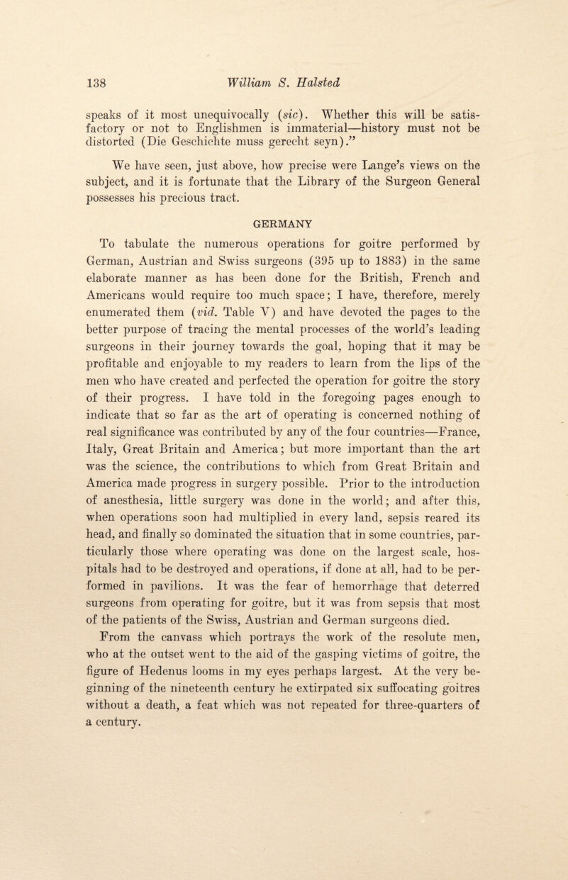 speaks of it most unequivocally (sic). Whether this will be satis¬ factory or not to Englishmen is immaterial—history must not be distorted (Die Geschichte muss gerecht seyn).” We have seen, just above, how precise were Lange’s views on the subject, and it is fortunate that the Library of the Surgeon General possesses his precious tract. GERMANY To tabulate the numerous operations for goitre performed by German, Austrian and Swiss surgeons (395 up to 1883) in the same elaborate manner as has been done for the British, French and Americans would require too much space; I have, therefore, merely enumerated them (vid. Table Y) and have devoted the pages to the better purpose of tracing the mental processes of the world’s leading surgeons in their journey towards the goal, hoping that it may be profitable and enjoyable to my readers to learn from the lips of the men who have created and perfected the operation for goitre the story of their progress. I have told in the foregoing pages enough to indicate that so far as the art of operating is concerned nothing of real significance was contributed by any of the four countries—France, Italy, Great Britain and America; but more important than the art was the science, the contributions to which from Great Britain and America made progress in surgery possible. Prior to the introduction of anesthesia, little surgery w^as done in the world; and after this, when operations soon had multiplied in every land, sepsis reared its head, and finally so dominated the situation that in some countries, par¬ ticularly those where operating was done on the largest scale, hos¬ pitals had to be destroyed and operations, if done at all, had to be per¬ formed in pavilions. It was the fear of hemorrhage that deterred surgeons from operating for goitre, but it was from sepsis that most of the patients of the Swiss, Austrian and German surgeons died. From the canvass which portrays the work of the resolute men, who at the outset went to the aid of the gasping victims of goitre, the figure of Hedenus looms in my eyes perhaps largest. At the very be¬ ginning of the nineteenth century he extirpated six suffocating goitres without a death, a feat which was not repeated for three-quarters of a century.