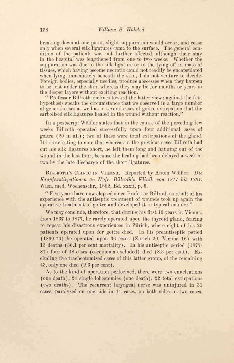 breaking down at one point, slight suppuration would occur, and cease only when several silk ligatures came to the surface. The general con¬ dition of the patients was not further affected, although their stay in the hospital was lengthened from one to two weeks. Whether the suppuration was due to the silk ligature or to the tying off in mass of tissues, which having become necrotic could not readily be encapsulated when lying immediately beneath the skin, I do not venture to decide. Foreign bodies, especially needles, produce abscesses when they happen to be just under the skin, whereas they may lie for months or years in the deeper layers without exciting reaction. “ Professor Billroth inclines toward the latter view; against the first hypothesis speaks the circumstance that we observed in a large number of general cases as well as in several cases of goitre-extirpation that the carbolized silk ligatures healed in the wound without reaction.” In a postscript Wolfler states that in the course of the preceding few weeks Billroth operated successfully upon four additional cases of goitre (20 in all); two of these were total extirpations of the gland. It is interesting to note that whereas in the previous cases Billroth had cut his silk ligatures short, he left them long and hanging out of the wound in the last four, because the healing had been delayed a week or two by the late discharge of the short ligatures. Billroth’s Clinic in Vienna. Reported by Anton Wolfler. Die Kropfexstirpationen an Hofr. Billroth’s Klinilc von 1877 his 1881. Wien. med. Wochenschr., 1882, Bd. xxxii, p. 5. “ Five years have now elapsed since Professor Billroth as result of his experience with the antiseptic treatment of wounds took up again the operative treatment of goitre and developed it in typical manner.” We may conclude, therefore, that during his first 10 years in Vienna, from 1867 to 1877, he rarely operated upon the thyroid gland, fearing to repeat his disastrous experiences in Zurich, where eight of his 20 patients operated upon for goitre died. In his preantiseptic period (1860-76) he operated upon 36 cases (Zurich 20, Vienna 16) with 13 deaths (36.1 per cent mortality). In his antiseptic period (1877- 81) four of 48 cases (carcinoma excluded) died (8.3 per cent). Ex¬ cluding five tracheotomized cases of this latter group, of the remaining 43, only one died (2.3 per cent). As to the kind of operation performed, there were two enucleations (one death), 24 single lobectomies (one death), 22 total extirpations (two deaths). The recurrent laryngeal nerve was uninjured in 31 cases, paralyzed on one side in 11 cases, on both sides in two cases.