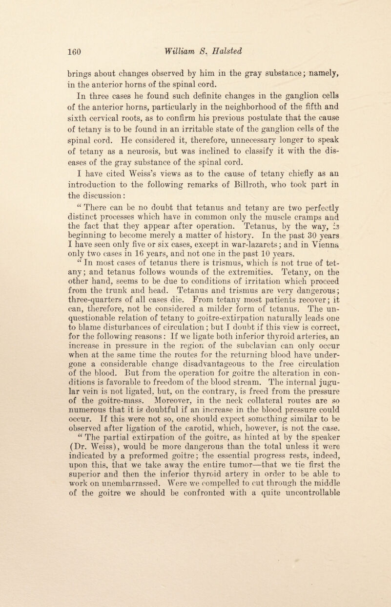 brings about changes observed by him in the gray substance; namely, in the anterior horns of the spinal cord. In three cases he found such definite changes in the ganglion cells of the anterior horns, particularly in the neighborhood of the fifth and sixth cervical roots, as to confirm his previous postulate that the cause of tetany is to be found in an irritable state of the ganglion cells of the spinal cord. He considered it, therefore, unnecessary longer to speak of tetany as a neurosis, but was inclined to classify it with the dis¬ eases of the gray substance of the spinal cord. I have cited Weiss’s views as to the cause of tetany chiefly as an introduction to the following remarks of Billroth, who took part in the discussion: “ There can be no doubt that tetanus and tetany are two perfectly distinct processes which have in common only the muscle cramps and the fact that they appear after operation. Tetanus, by the way, is beginning to become merely a matter of history. In the past 30 years I have seen only five or six cases, except in war-lazarets; and in Vienna only two cases in 16 years, and not one in the past 10 years. “ In most cases of tetanus there is trismus, which is not true of tet¬ any; and tetanus follows wounds of the extremities. Tetany, on the other hand, seems to be due to conditions of irritation which proceed from the trunk and head. Tetanus and trismus are very dangerous; three-quarters of all cases die. From tetany most patients recover; it can, therefore, not be considered a milder form of tetanus. The un¬ questionable relation of tetany to goitre-extirpation naturally leads one to blame disturbances of circulation; but I doubt if this view is correct, for the following reasons: If we ligate both inferior thyroid arteries, an increase in pressure in the region of the subclavian can only occur when at the same time the routes for the returning blood have under- gone a considerable change disadvantageous to the free circulation of the blood. But from the operation for goitre the alteration in con¬ ditions is favorable to freedom of the blood stream. The internal jugu¬ lar vein is not ligated, but, on the contrary, is freed from the pressure of the goitre-mass. Moreover, in the neck collateral routes are so numerous that it is doubtful if an increase in the blood pressure could occur. If this were not so, one should expect something similar to be observed after ligation of the carotid, which, however, is not the case. “ The partial extirpation of the goitre, as hinted at by the speaker (Dr. Weiss), would be more dangerous than the total unless it were indicated by a preformed goitre; the essential progress rests, indeed, upon this, that we take away the entire tumor—that we tie first the superior and then the inferior thyroid artery in order to be able to work on unembarrassed. Were we compelled to cut through the middle of the goitre we should be confronted with a quite uncontrollable