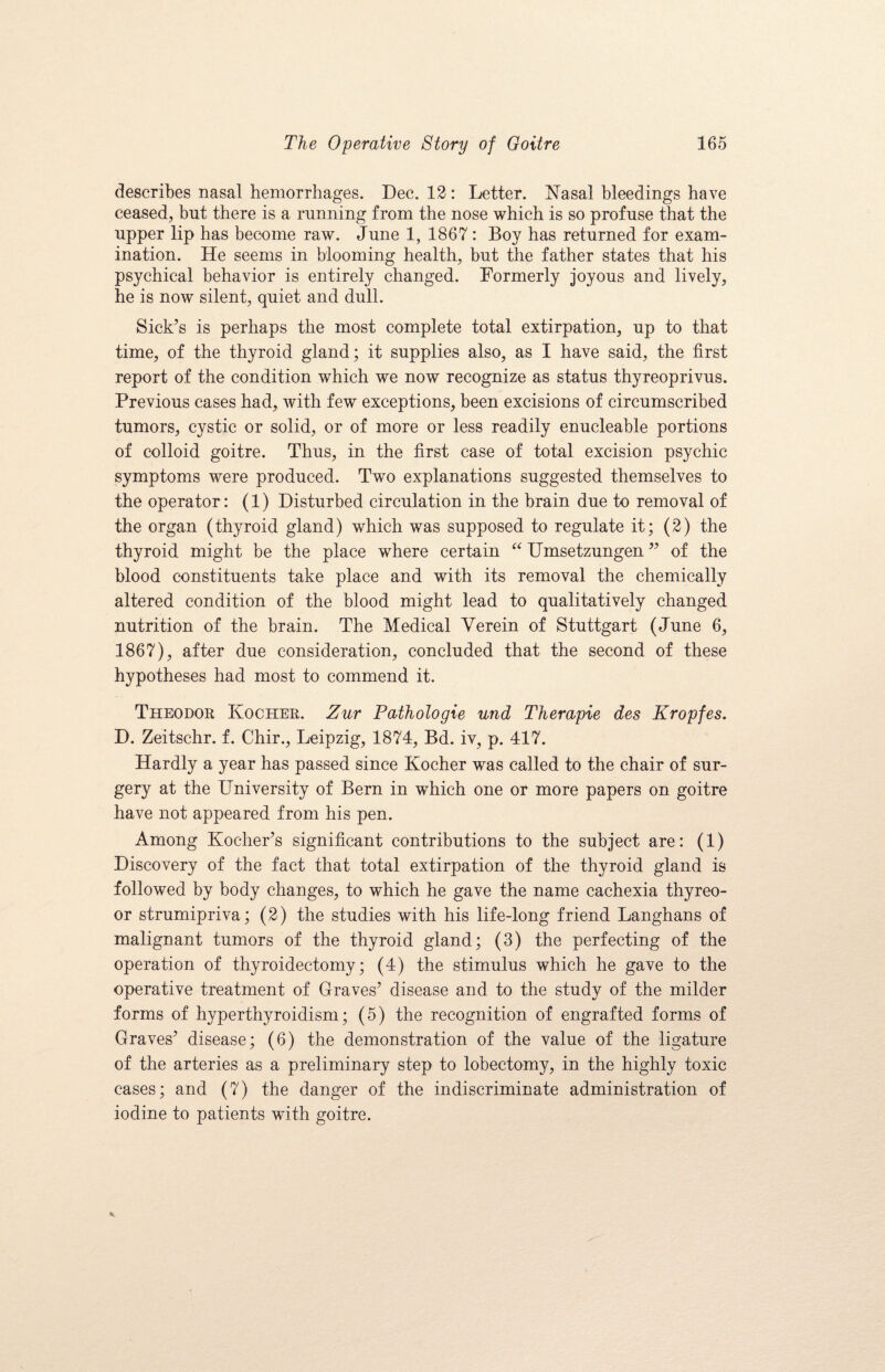 describes nasal hemorrhages. Dec. 12 : Letter. Nasal bleedings have ceased, but there is a running from the nose which is so profuse that the upper lip has become raw. June 1, 1867: Boy has returned for exam¬ ination. He seems in blooming health, but the father states that his psychical behavior is entirely changed. Formerly joyous and lively, he is now silent, quiet and dull. Sick’s is perhaps the most complete total extirpation, up to that time, of the thyroid gland; it supplies also, as I have said, the first report of the condition which we now recognize as status thyreoprivus. Previous cases had, with few exceptions, been excisions of circumscribed tumors, cystic or solid, or of more or less readily enucleable portions of colloid goitre. Thus, in the first case of total excision psychic symptoms were produced. Two explanations suggested themselves to the operator: (1) Disturbed circulation in the brain due to removal of the organ (thyroid gland) which was supposed to regulate it; (2) the thyroid might be the place where certain “ Umsetzungen ” of the blood constituents take place and with its removal the chemically altered condition of the blood might lead to qualitatively changed nutrition of the brain. The Medical Yerein of Stuttgart (June 6, 1867), after due consideration, concluded that the second of these hypotheses had most to commend it. Theodor Kocher. Zur Pathologie und Therapie des Kropfes. D. Zeitschr. f. Chir., Leipzig, 1874, Bd. iv, p. 417. Hardly a year has passed since Kocher was called to the chair of sur¬ gery at the University of Bern in which one or more papers on goitre have not appeared from his pen. Among Kocher’s significant contributions to the subject are: (1) Discovery of the fact that total extirpation of the thyroid gland is followed by body changes, to which he gave the name cachexia thyreo- or strumipriva; (2) the studies with his life-long friend Langhans of malignant tumors of the thyroid gland; (3) the perfecting of the operation of thyroidectomy; (4) the stimulus which he gave to the operative treatment of Graves’ disease and to the study of the milder forms of hyperthyroidism; (5) the recognition of engrafted forms of Graves’ disease; (6) the demonstration of the value of the ligature of the arteries as a preliminary step to lobectomy, in the highly toxic cases; and (7) the danger of the indiscriminate administration of iodine to patients with goitre.