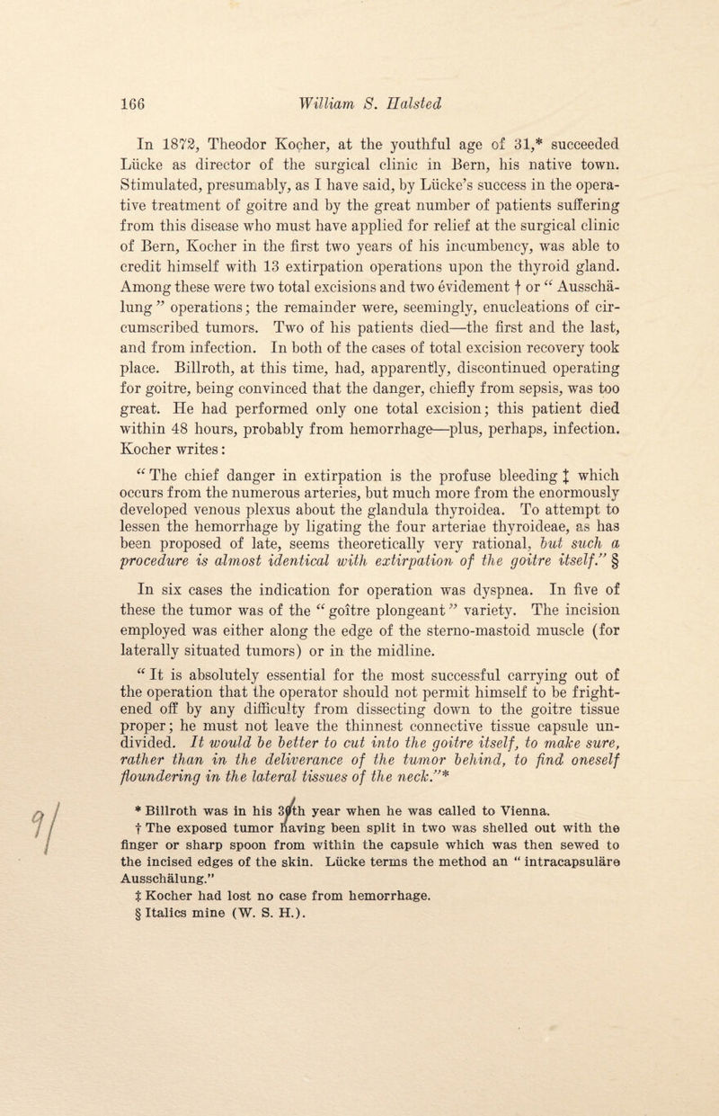 In 1872, Theodor Kocher, at the youthful age of 31* * * § succeeded Liicke as director of the surgical clinic in Bern, his native town. Stimulated, presumably, as I have said, by Liicke’s success in the opera¬ tive treatment of goitre and by the great number of patients suffering from this disease who must have applied for relief at the surgical clinic of Bern, Kocher in the first two years of his incumbency, was able to credit himself with 13 extirpation operations upon the thyroid gland. Among these were two total excisions and two evidement f or “ Ausscha- lung ” operations; the remainder were, seemingly, enucleations of cir¬ cumscribed tumors. Two of his patients died—the first and the last, and from infection. In both of the cases of total excision recovery took place. Billroth, at this time, had, apparently, discontinued operating for goitre, being convinced that the danger, chiefly from sepsis, was too great. He had performed only one total excision; this patient died within 48 hours, probably from hemorrhage1—plus, perhaps, infection. Kocher writes: “ The chief danger in extirpation is the profuse bleeding J which occurs from the numerous arteries, but much more from the enormously developed venous plexus about the glandula thyroidea. To attempt to lessen the hemorrhage by ligating the four arteriae thyroideae, as has been proposed of late, seems theoretically very rational, hut such a procedure is almost identical with extirpation of the goitre itself ” § In six cases the indication for operation was dyspnea. In five of these the tumor was of the “ goitre plongeant99 variety. The incision employed was either along the edge of the sterno-mastoid muscle (for laterally situated tumors) or in the midline. “ It is absolutely essential for the most successful carrying out of the operation that the operator should not permit himself to he fright¬ ened off by any difficulty from dissecting down to the goitre tissue proper; he must not leave the thinnest connective tissue capsule un¬ divided. It would be better to cut into the goitre itself, to make sure, rather than in the deliverance of the tumor behind, to find oneself floundering in the lateral tissues of the neck!’* * Billroth was in his 30th year when he was called to Vienna. t The exposed tumor having been split in two was shelled out with the finger or sharp spoon from within the capsule which was then sewed to the incised edges of the skin. Liicke terms the method an “ intracapsulare Ausschalung.” $ Kocher had lost no case from hemorrhage.