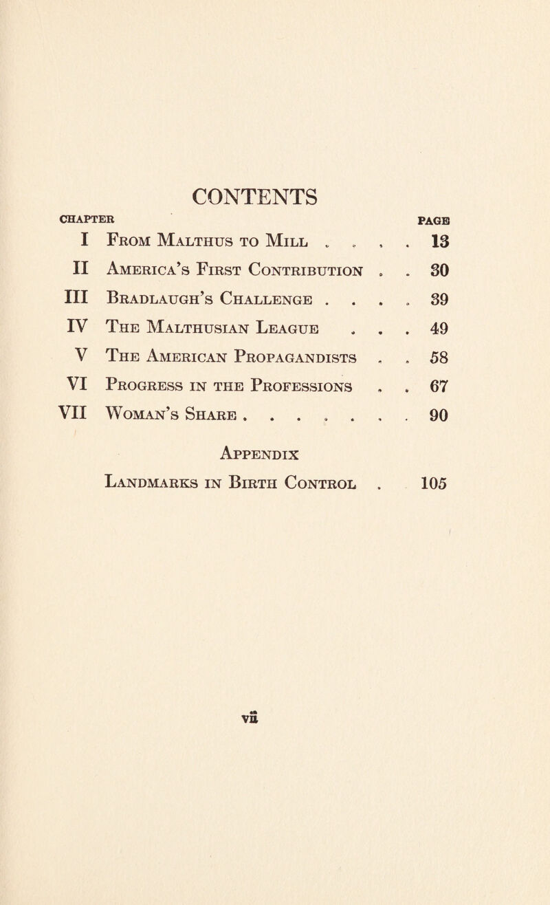 CONTENTS CHAPTER PAGE I From Malthus to Mill „ . 13 II America’s First Contribution . . 30 III Bradlaugh’s Challenge . . 39 IV The Malthusian League . 49 V The American Propagandists 00 c VI Progress in the Professions . 67 VII Woman’s Share. . 90 Appendix Landmarks in Birth Control . 105 VB