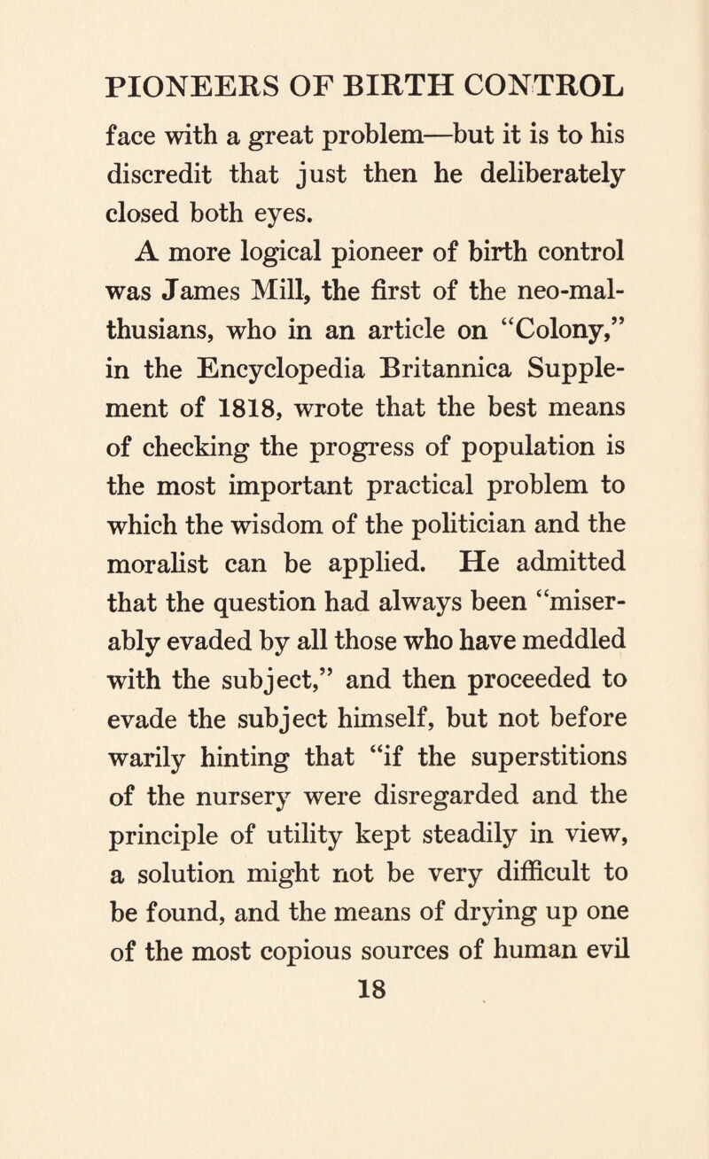 face with a great problem—but it is to his discredit that just then he deliberately closed both eyes. A more logical pioneer of birth control was James Mill, the first of the neo-mal- thusians, who in an article on ‘'Colony,” in the Encyclopedia Britannica Supple¬ ment of 1818, wrote that the best means of checking the progress of population is the most important practical problem to which the wisdom of the politician and the moralist can be applied. He admitted that the question had always been “miser¬ ably evaded by all those who have meddled with the subject,” and then proceeded to evade the subject himself, but not before warily hinting that “if the superstitions of the nursery were disregarded and the principle of utility kept steadily in view, a solution might not be very difficult to be found, and the means of drying up one of the most copious sources of human evil