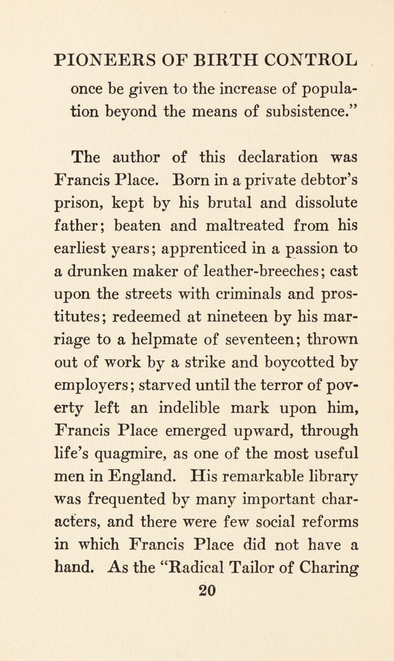 once be given to the increase of popula¬ tion beyond the means of subsistence/’ The author of this declaration was Francis Place. Born in a private debtor’s prison, kept by his brutal and dissolute father; beaten and maltreated from his earliest years; apprenticed in a passion to a drunken maker of leather-breeches; cast upon the streets with criminals and pros¬ titutes ; redeemed at nineteen by his mar¬ riage to a helpmate of seventeen; thrown out of work by a strike and boycotted by employers ; starved until the terror of pov¬ erty left an indelible mark upon him, Francis Place emerged upward, through life’s quagmire, as one of the most useful men in England. His remarkable library was frequented by many important char¬ acters, and there were few social reforms in which Francis Place did not have a hand. As the “Radical Tailor of Charing