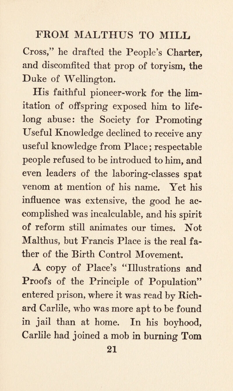 Cross/’ he drafted the People’s Charter, and discomfited that prop of toryism, the Duke of Wellington. His faithful pioneer-work for the lim¬ itation of offspring exposed him to life¬ long abuse: the Society for Promoting Useful Knowledge declined to receive any useful knowledge from Place; respectable people refused to be introducd to him, and even leaders of the laboring-classes spat venom at mention of his name. Yet his influence was extensive, the good he ac¬ complished was incalculable, and his spirit of reform still animates our times. Not Malthus, but Francis Place is the real fa¬ ther of the Birth Control Movement. A copy of Place’s “Illustrations and Proofs of the Principle of Population” entered prison, where it was read by Rich¬ ard Carlile, who was more apt to be found in jail than at home. In his boyhood, Carlile had joined a mob in burning Tom