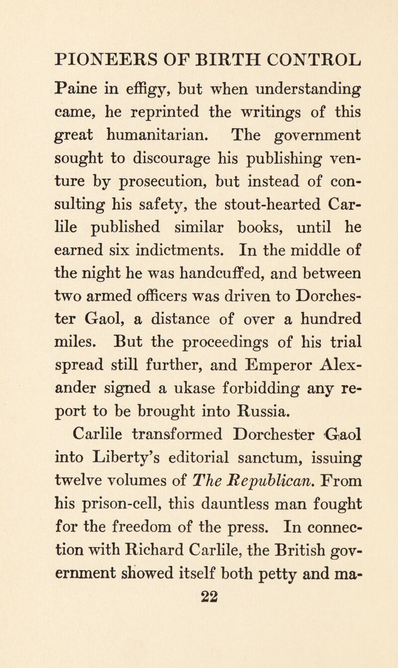 Paine in effigy, but when understanding came, he reprinted the writings of this great humanitarian. The government sought to discourage his publishing ven¬ ture by prosecution, but instead of con¬ sulting his safety, the stout-hearted Car- lile published similar books, until he earned six indictments. In the middle of the night he was handcuffed, and between two armed officers was driven to Dorches¬ ter Gaol, a distance of over a hundred miles. But the proceedings of his trial spread still further, and Emperor Alex¬ ander signed a ukase forbidding any re¬ port to be brought into Russia. Carlile transformed Dorchester Gaol into Liberty’s editorial sanctum, issuing twelve volumes of The Republican. From his prison-cell, this dauntless man fought for the freedom of the press. In connec¬ tion with Richard Carlile, the British gov¬ ernment showed itself both petty and ma-