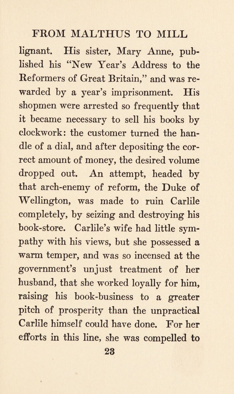 lignant. His sister, Mary Anne, pub¬ lished his “New Year’s Address to the Reformers of Great Britain,” and was re¬ warded by a year’s imprisonment. His shopmen were arrested so frequently that it became necessary to sell his books by clockwork: the customer turned the han¬ dle of a dial, and after depositing the cor¬ rect amount of money, the desired volume dropped out. An attempt, headed by that arch-enemy of reform, the Duke of Wellington, was made to ruin Carlile completely, by seizing and destroying his book-store. Carlile’s wife had little sym¬ pathy with his views, but she possessed a warm temper, and was so incensed at the government’s unjust treatment of her husband, that she worked loyally for him, raising his book-business to a greater pitch of prosperity than the unpractical Carlile himself could have done. For her efforts in this line, she was compelled to