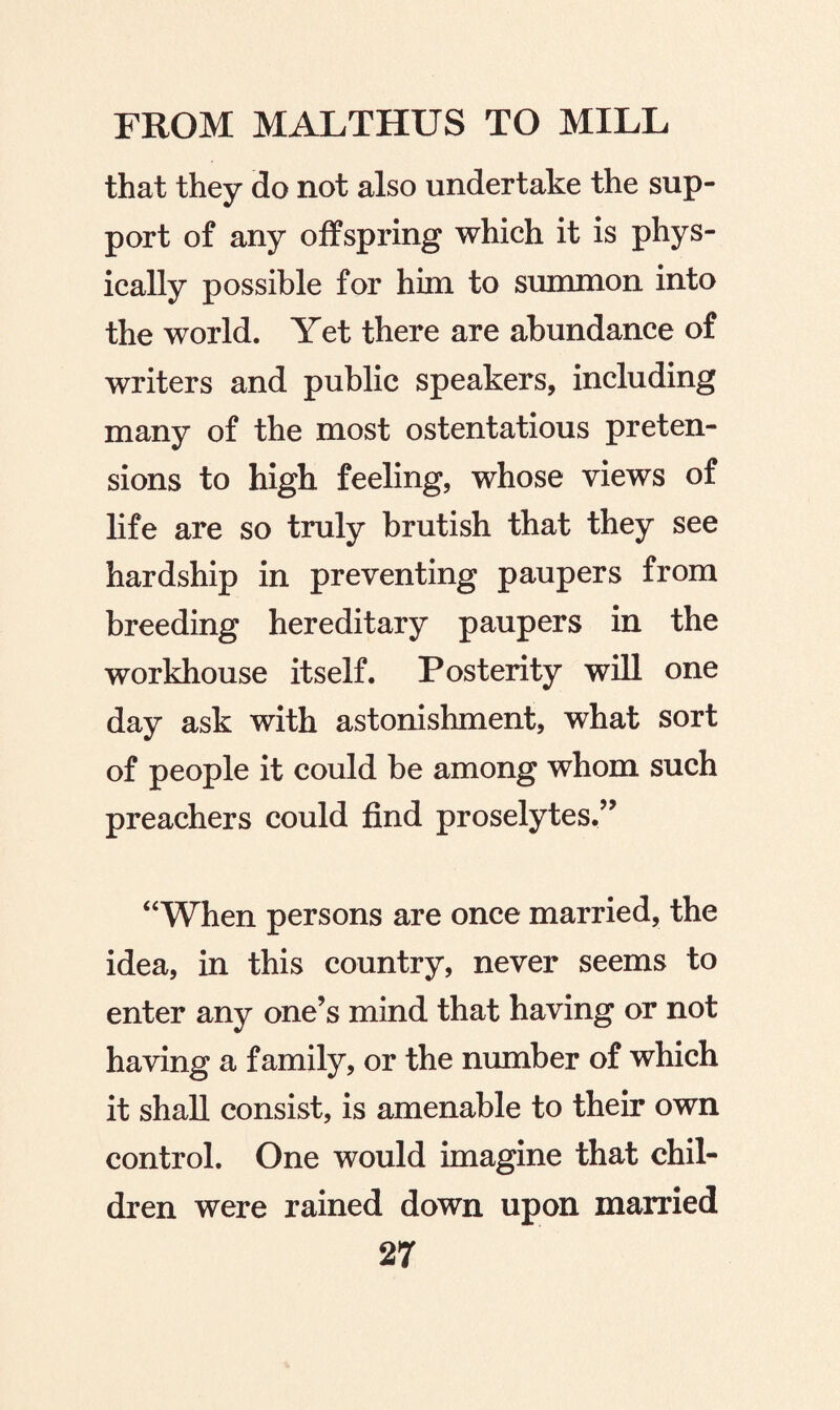 that they do not also undertake the sup¬ port of any offspring which it is phys¬ ically possible for him to summon into the world. Yet there are abundance of writers and public speakers, including many of the most ostentatious preten¬ sions to high feeling, whose views of life are so truly brutish that they see hardship in preventing paupers from breeding hereditary paupers in the workhouse itself. Posterity will one day ask with astonishment, what sort of people it could be among whom such preachers could find proselytes/’ “When persons are once married, the idea, in this country, never seems to enter any one’s mind that having or not having a family, or the number of which it shall consist, is amenable to their own control. One would imagine that chil¬ dren were rained down upon married