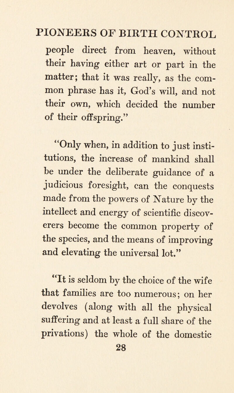 people direct from heaven, without their having either art or part in the matter; that it was really, as the com¬ mon phrase has it, God’s will, and not their own, which decided the number of their offspring.” “Only when, in addition to just insti¬ tutions, the increase of mankind shall be under the deliberate guidance of a judicious foresight, can the conquests made from the powers of Nature by the intellect and energy of scientific discov¬ erers become the common property of the species, and the means of improving and elevating the universal lot.” “It is seldom by the choice of the wife that families are too numerous; on her devolves (along with all the physical suffering and at least a full share of the privations) the whole of the domestic