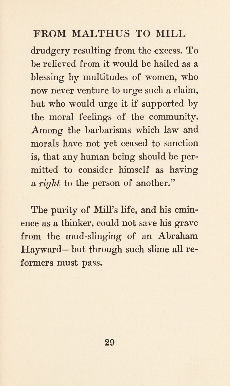 drudgery resulting from the excess. To be relieved from it would be hailed as a blessing by multitudes of women, who now never venture to urge such a claim, but who would urge it if supported by the moral feelings of the community. Among the barbarisms which law and morals have not yet ceased to sanction is, that any human being should be per¬ mitted to consider himself as having a right to the person of another.” The purity of Mill’s life, and his emin¬ ence as a thinker, could not save his grave from the mud-slinging of an Abraham Hayward—but through such slime all re¬ formers must pass.