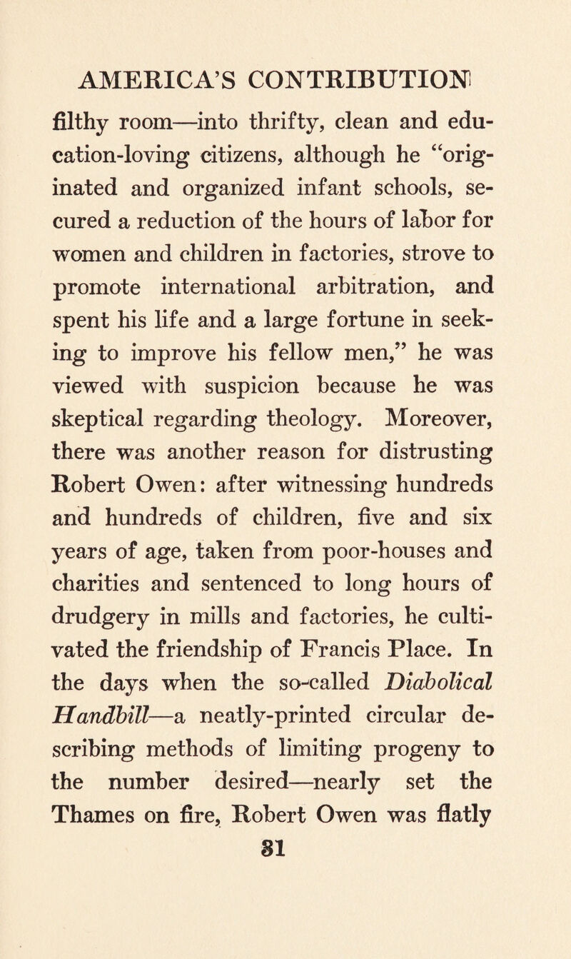 filthy room—into thrifty, clean and edu¬ cation-loving citizens, although he 4'orig¬ inated and organized infant schools, se¬ cured a reduction of the hours of labor for women and children in factories, strove to promote international arbitration, and spent his life and a large fortune in seek¬ ing to improve his fellow men/’ he was viewed with suspicion because he was skeptical regarding theology. Moreover, there was another reason for distrusting Robert Owen: after witnessing hundreds and hundreds of children, five and six years of age, taken from poor-houses and charities and sentenced to long hours of drudgery in mills and factories, he culti¬ vated the friendship of Francis Place. In the days when the so-called Diabolical Handbill—a neatly-printed circular de¬ scribing methods of limiting progeny to the number desired—nearly set the Thames on fire, Robert Owen was flatly