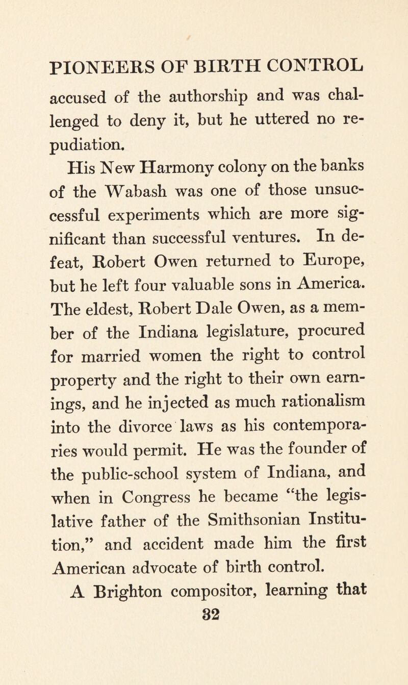 accused of the authorship and was chal¬ lenged to deny it, but he uttered no re¬ pudiation. His New Harmony colony on the banks of the Wabash was one of those unsuc¬ cessful experiments which are more sig¬ nificant than successful ventures. In de¬ feat, Robert Owen returned to Europe, but he left four valuable sons in America. The eldest, Robert Dale Owen, as a mem¬ ber of the Indiana legislature, procured for married women the right to control property and the right to their own earn¬ ings, and he injected as much rationalism into the divorce laws as his contempora¬ ries would permit. He was the founder of the public-school system of Indiana, and when in Congress he became “the legis¬ lative father of the Smithsonian Institu¬ tion,” and accident made him the first American advocate of birth control. A Brighton compositor, learning that